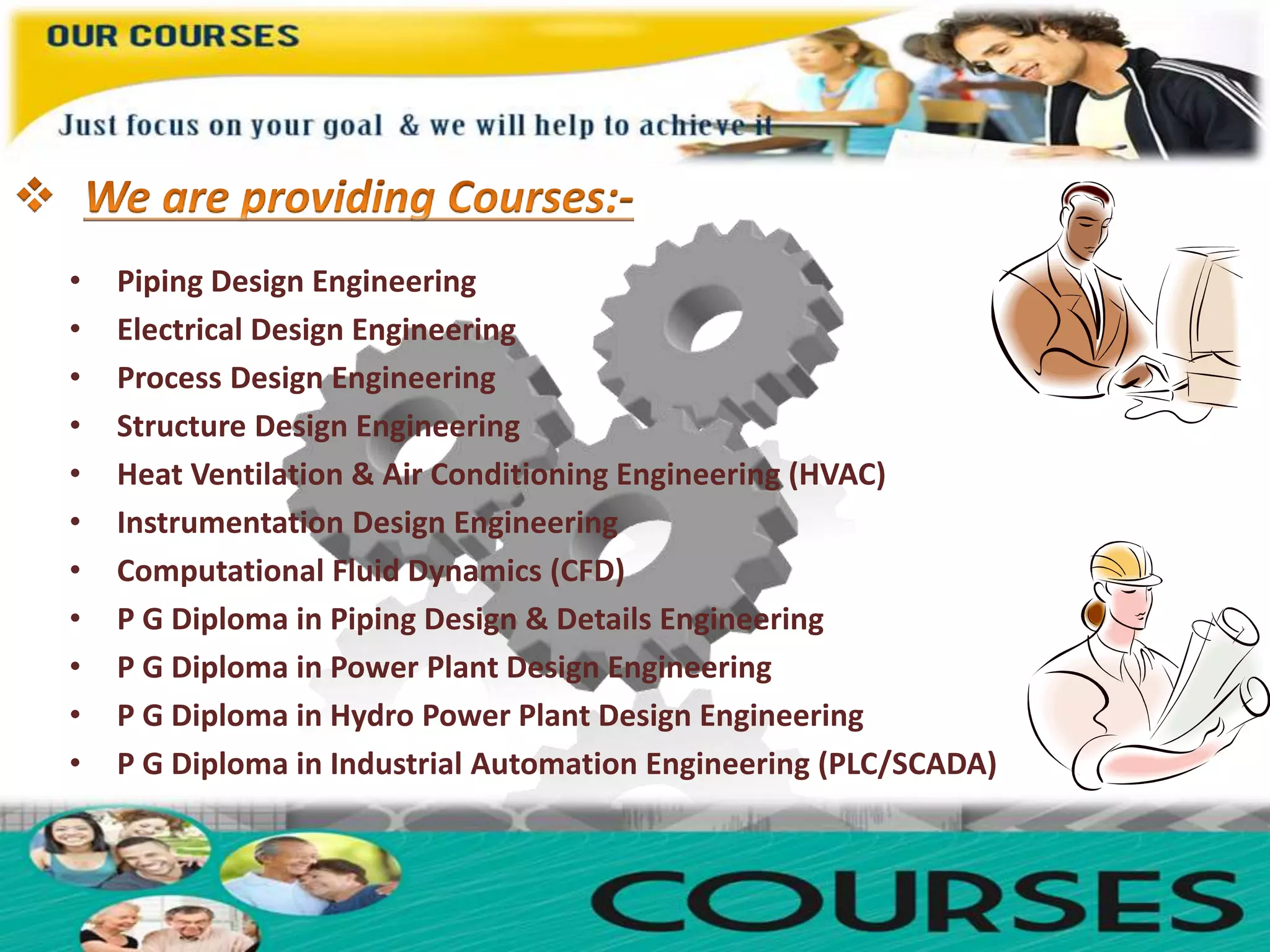 • Piping Design Engineering
• Electrical Design Engineering
• Process Design Engineering
• Structure Design Engineering
• Heat Ventilation & Air Conditioning Engineering (HVAC)
• Instrumentation Design Engineering
• Computational Fluid Dynamics (CFD)
• P G Diploma in Piping Design & Details Engineering
• P G Diploma in Power Plant Design Engineering
• P G Diploma in Hydro Power Plant Design Engineering
• P G Diploma in Industrial Automation Engineering (PLC/SCADA)
 