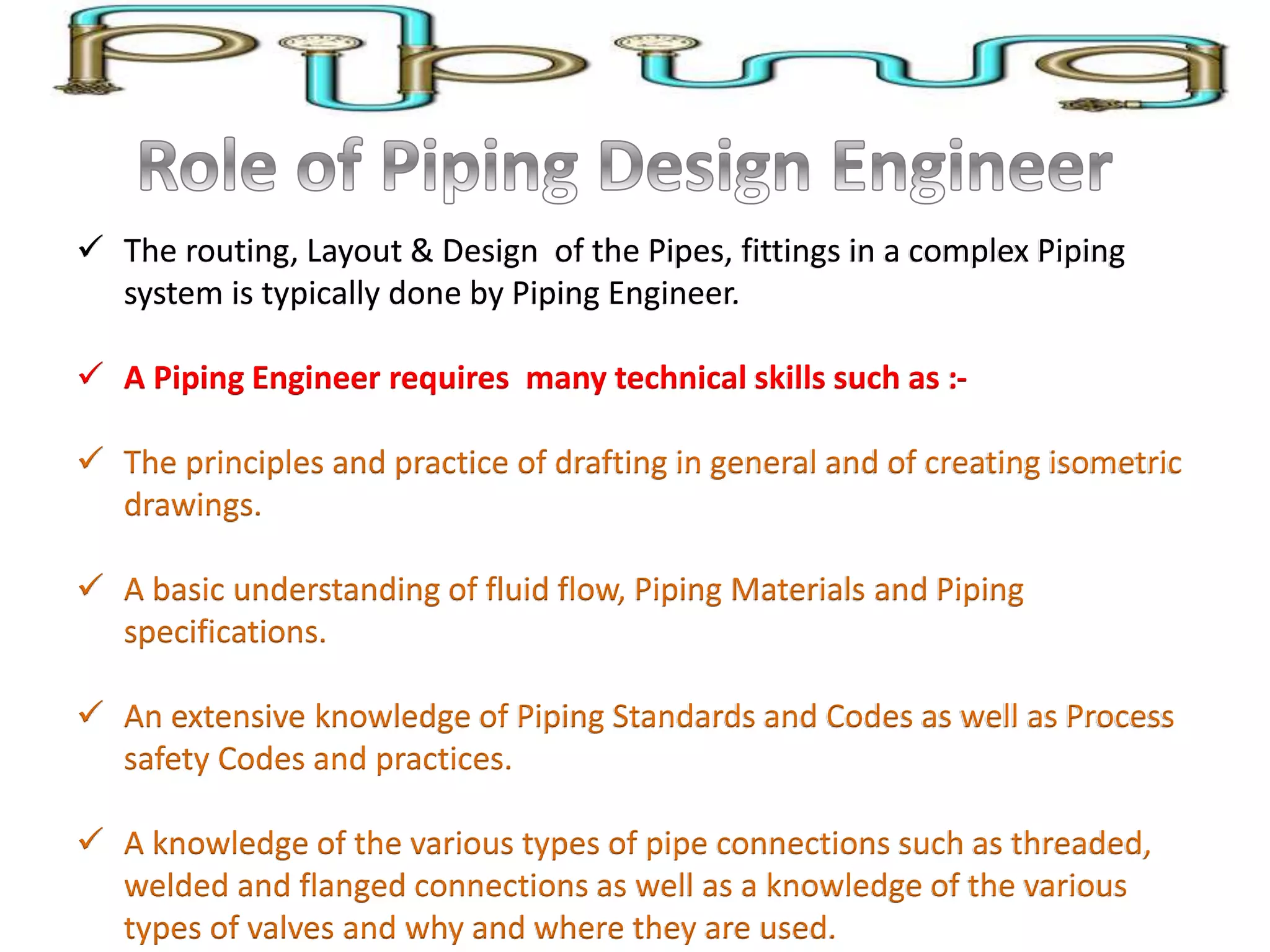  The routing, Layout & Design of the Pipes, fittings in a complex Piping
system is typically done by Piping Engineer.
 A Piping Engineer requires many technical skills such as :-
 The principles and practice of drafting in general and of creating isometric
drawings.
 A basic understanding of fluid flow, Piping Materials and Piping
specifications.
 An extensive knowledge of Piping Standards and Codes as well as Process
safety Codes and practices.
 A knowledge of the various types of pipe connections such as threaded,
welded and flanged connections as well as a knowledge of the various
types of valves and why and where they are used.
 