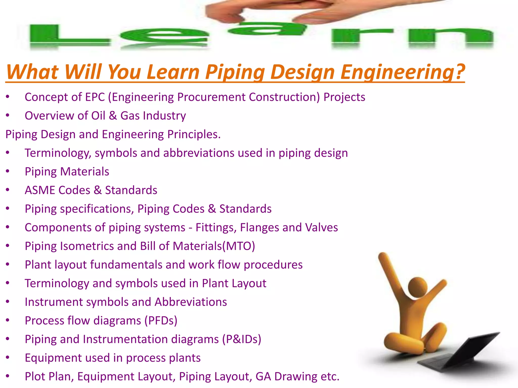 What Will You Learn Piping Design Engineering?
• Concept of EPC (Engineering Procurement Construction) Projects
• Overview of Oil & Gas Industry
Piping Design and Engineering Principles.
• Terminology, symbols and abbreviations used in piping design
• Piping Materials
• ASME Codes & Standards
• Piping specifications, Piping Codes & Standards
• Components of piping systems - Fittings, Flanges and Valves
• Piping Isometrics and Bill of Materials(MTO)
• Plant layout fundamentals and work flow procedures
• Terminology and symbols used in Plant Layout
• Instrument symbols and Abbreviations
• Process flow diagrams (PFDs)
• Piping and Instrumentation diagrams (P&IDs)
• Equipment used in process plants
• Plot Plan, Equipment Layout, Piping Layout, GA Drawing etc.
 