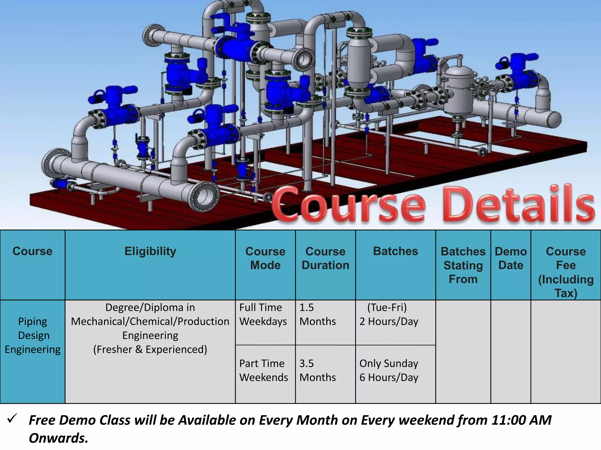 Course Eligibility Course
Mode
Course
Duration
Batches Batches
Stating
From
Demo
Date
Course
Fee
(Including
Tax)
Piping
Design
Engineering
Degree/Diploma in
Mechanical/Chemical/Production
Engineering
(Fresher & Experienced)
Full Time
Weekdays
Part Time
Weekends
1.5
Months
3.5
Months
(Tue-Fri)
2 Hours/Day
Only Sunday
6 Hours/Day
 Free Demo Class will be Available on Every Month on Every weekend from 11:00 AM
Onwards.
 