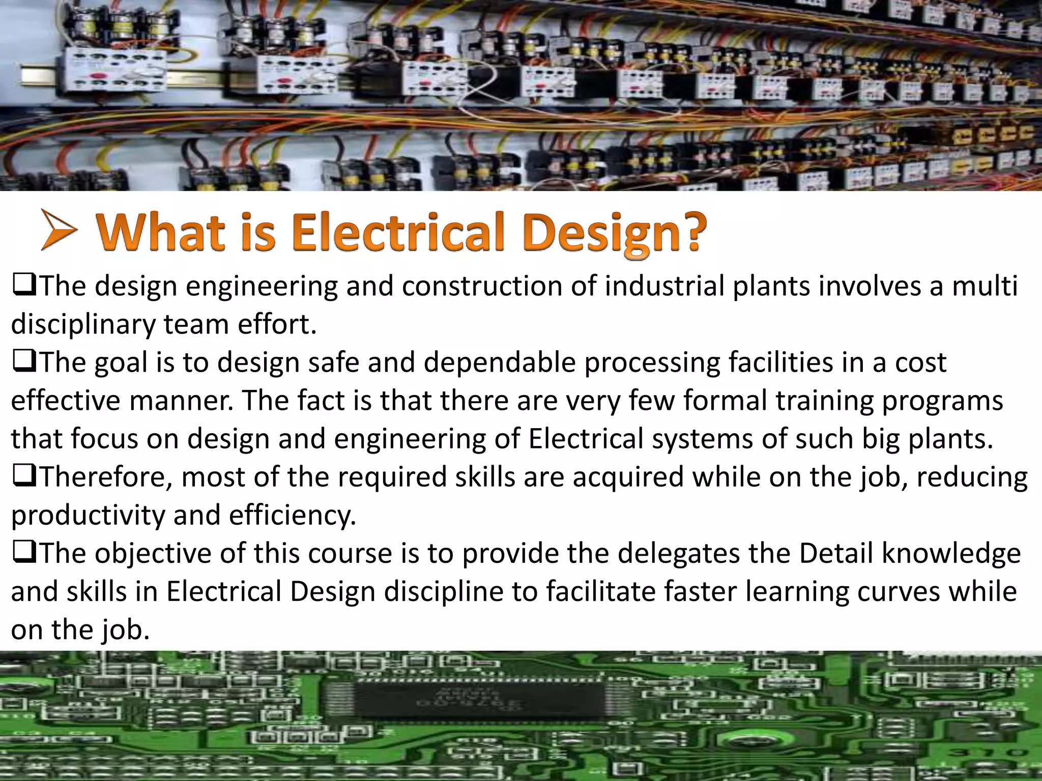The design engineering and construction of industrial plants involves a multi
disciplinary team effort.
The goal is to design safe and dependable processing facilities in a cost
effective manner. The fact is that there are very few formal training programs
that focus on design and engineering of Electrical systems of such big plants.
Therefore, most of the required skills are acquired while on the job, reducing
productivity and efficiency.
The objective of this course is to provide the delegates the Detail knowledge
and skills in Electrical Design discipline to facilitate faster learning curves while
on the job.
 