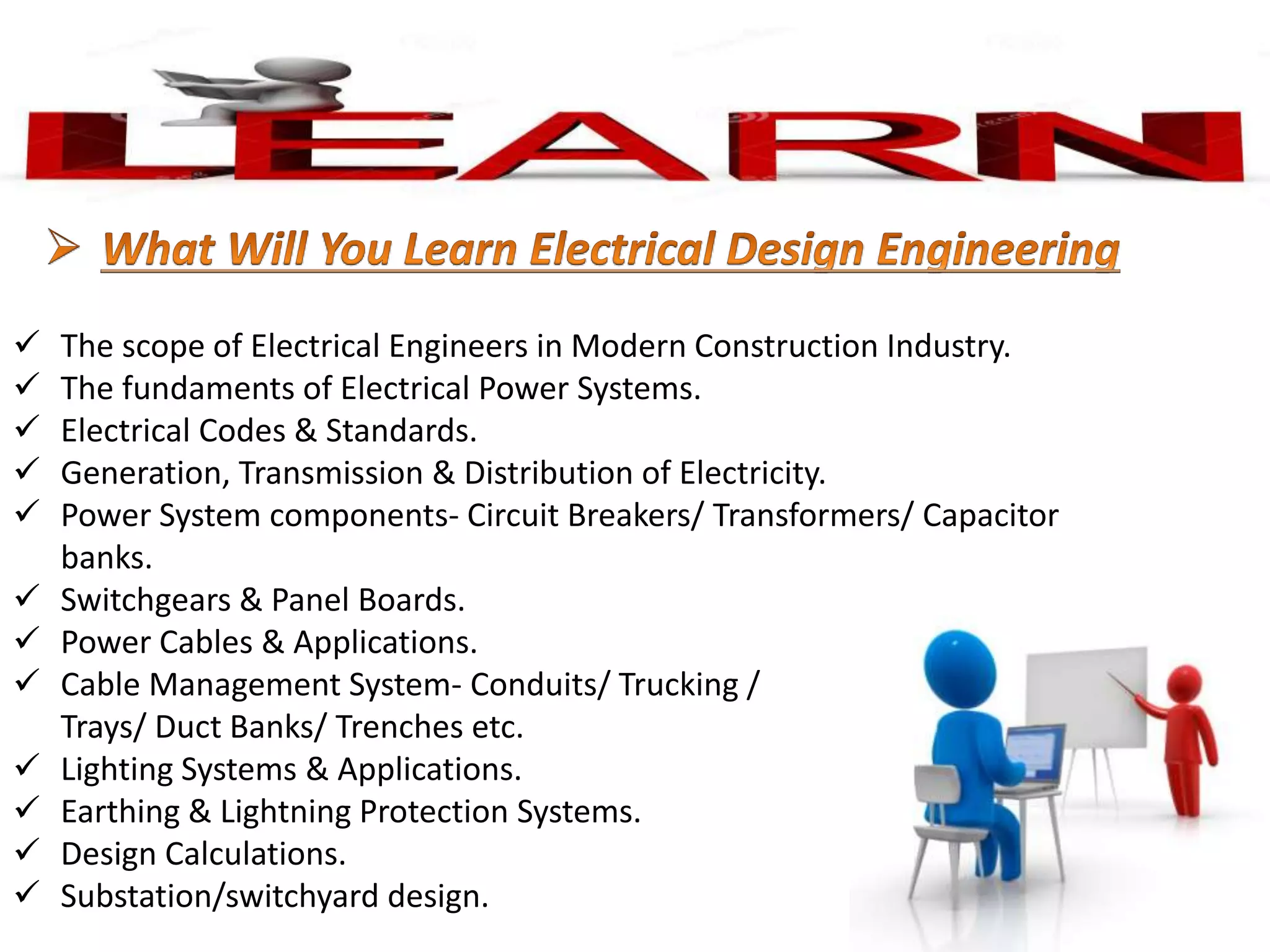  The scope of Electrical Engineers in Modern Construction Industry.
 The fundaments of Electrical Power Systems.
 Electrical Codes & Standards.
 Generation, Transmission & Distribution of Electricity.
 Power System components- Circuit Breakers/ Transformers/ Capacitor
banks.
 Switchgears & Panel Boards.
 Power Cables & Applications.
 Cable Management System- Conduits/ Trucking /
Trays/ Duct Banks/ Trenches etc.
 Lighting Systems & Applications.
 Earthing & Lightning Protection Systems.
 Design Calculations.
 Substation/switchyard design.
 