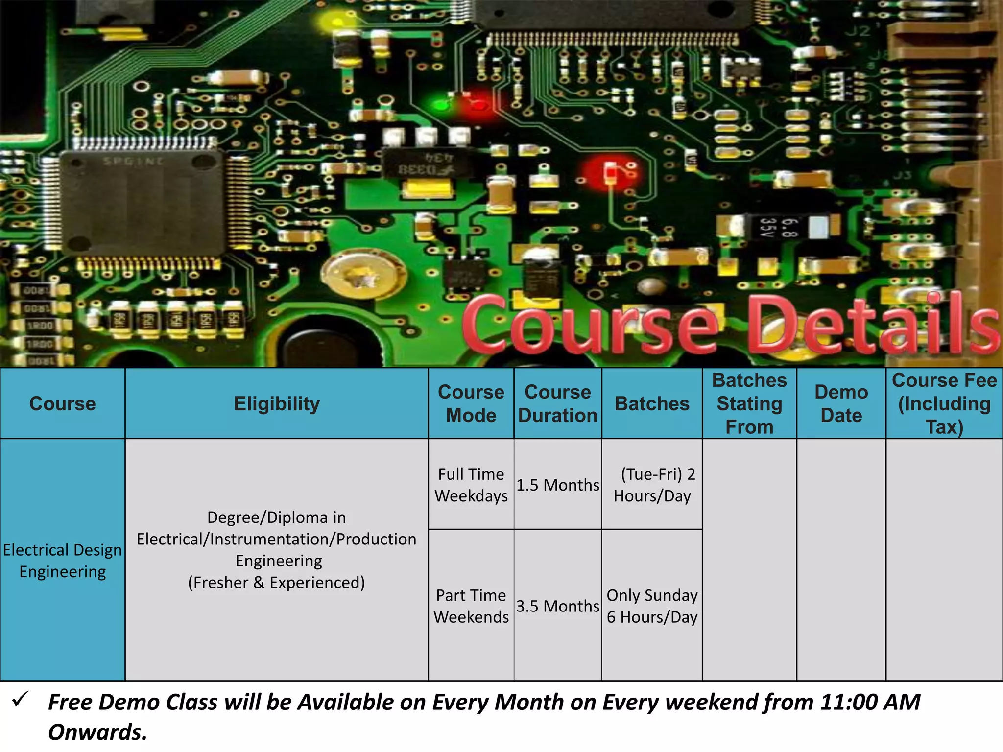 Course Eligibility
Course
Mode
Course
Duration
Batches
Batches
Stating
From
Demo
Date
Course Fee
(Including
Tax)
Electrical Design
Engineering
Degree/Diploma in
Electrical/Instrumentation/Production
Engineering
(Fresher & Experienced)
Full Time
Weekdays
1.5 Months
(Tue-Fri) 2
Hours/Day
Part Time
Weekends
3.5 Months
Only Sunday
6 Hours/Day
 Free Demo Class will be Available on Every Month on Every weekend from 11:00 AM
Onwards.
 