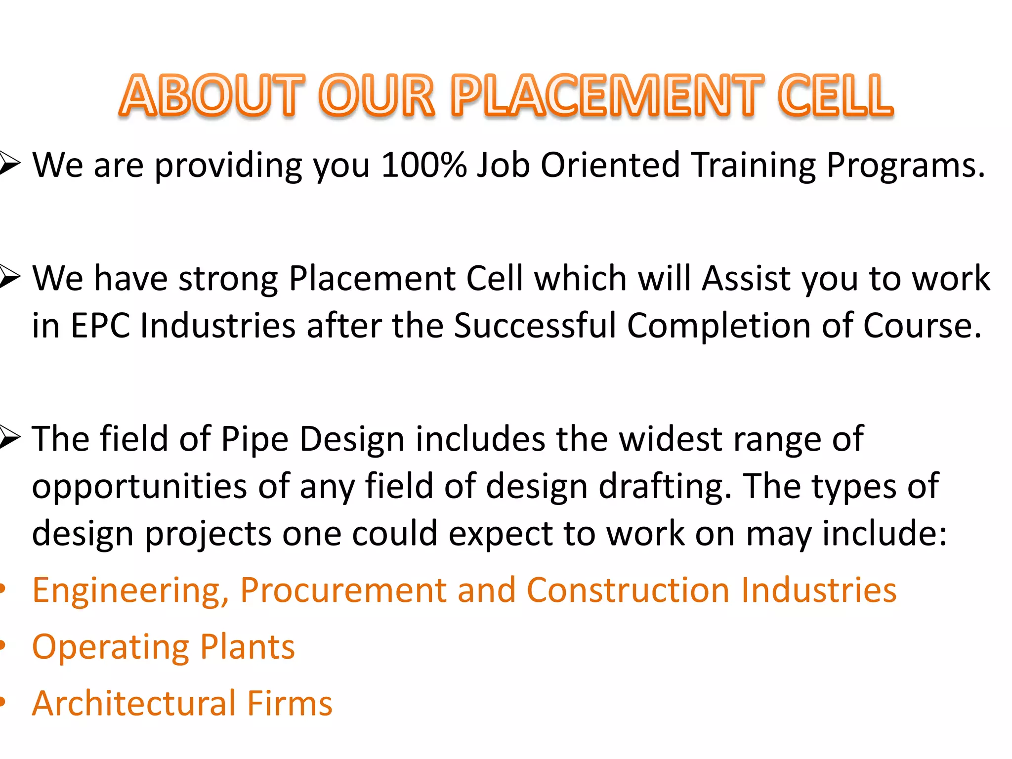  We are providing you 100% Job Oriented Training Programs.
 We have strong Placement Cell which will Assist you to work
in EPC Industries after the Successful Completion of Course.
 The field of Pipe Design includes the widest range of
opportunities of any field of design drafting. The types of
design projects one could expect to work on may include:
• Engineering, Procurement and Construction Industries
• Operating Plants
• Architectural Firms
 