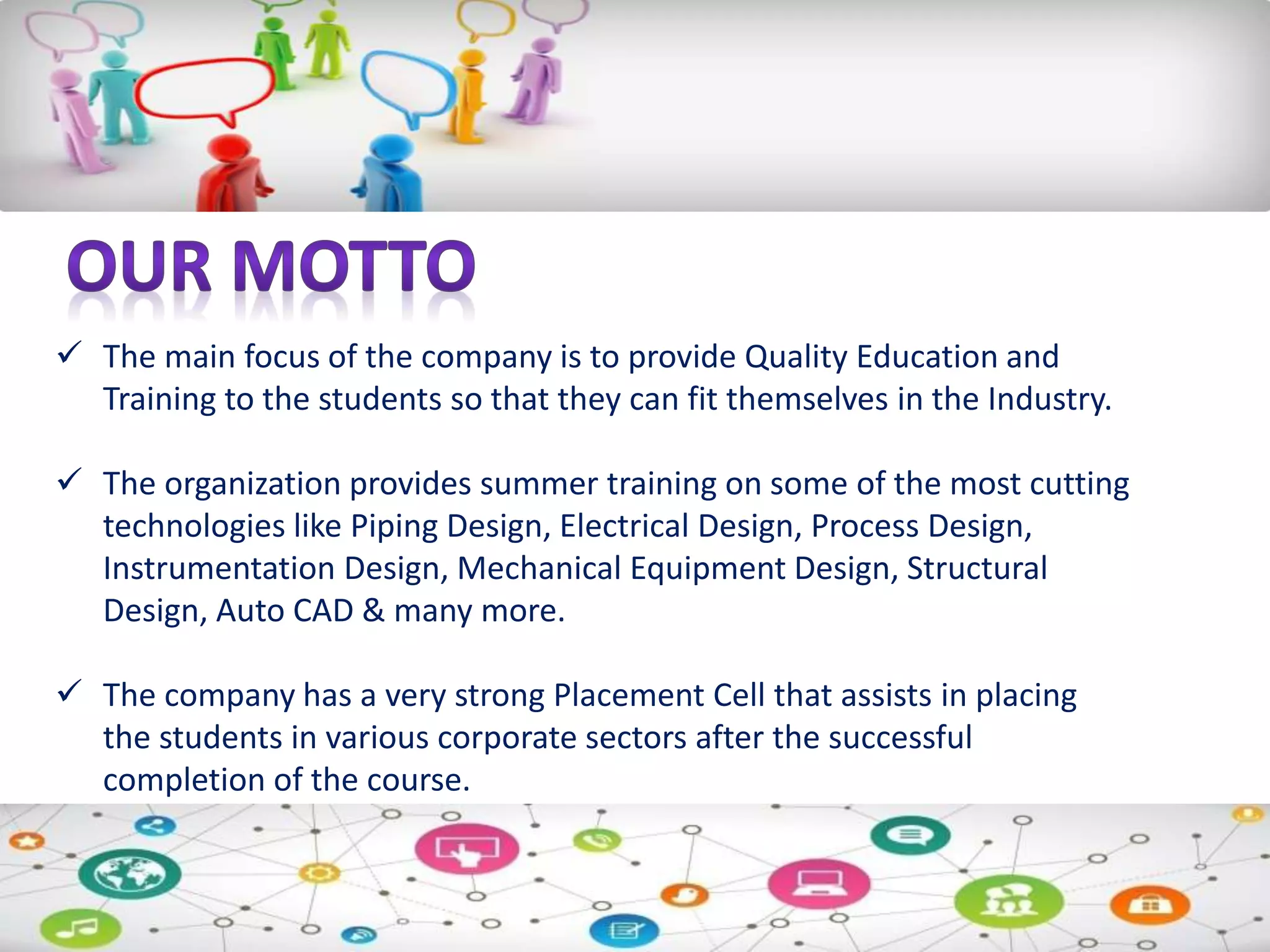  The main focus of the company is to provide Quality Education and
Training to the students so that they can fit themselves in the Industry.
 The organization provides summer training on some of the most cutting
technologies like Piping Design, Electrical Design, Process Design,
Instrumentation Design, Mechanical Equipment Design, Structural
Design, Auto CAD & many more.
 The company has a very strong Placement Cell that assists in placing
the students in various corporate sectors after the successful
completion of the course.
 