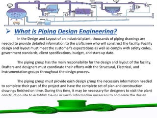 In the Design and Layout of an industrial plant, thousands of piping drawings are
needed to provide detailed information to the craftsmen who will construct the facility. Facility
design and layout must meet the customer's expectations as well as comply with safety codes,
government standards, client specifications, budget, and start-up date.
The piping group has the main responsibility for the design and layout of the facility.
Drafters and designers must coordinate their efforts with the Structural, Electrical, and
Instrumentation groups throughout the design process.
The piping group must provide each design group the necessary information needed
to complete their part of the project and have the complete set of plan and construction
drawings finished on time. During this time, it may be necessary for designers to visit the plant
construction site to establish tie-ins or verify information necessary to complete the design.
 
