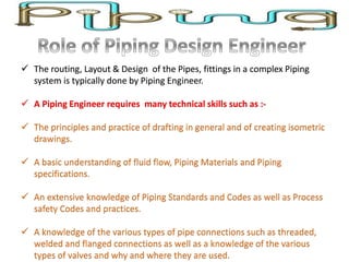  The routing, Layout & Design of the Pipes, fittings in a complex Piping
system is typically done by Piping Engineer.
 A Piping Engineer requires many technical skills such as :-
 The principles and practice of drafting in general and of creating isometric
drawings.
 A basic understanding of fluid flow, Piping Materials and Piping
specifications.
 An extensive knowledge of Piping Standards and Codes as well as Process
safety Codes and practices.
 A knowledge of the various types of pipe connections such as threaded,
welded and flanged connections as well as a knowledge of the various
types of valves and why and where they are used.
 