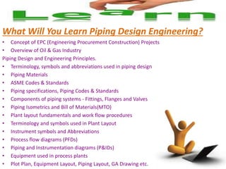What Will You Learn Piping Design Engineering?
• Concept of EPC (Engineering Procurement Construction) Projects
• Overview of Oil & Gas Industry
Piping Design and Engineering Principles.
• Terminology, symbols and abbreviations used in piping design
• Piping Materials
• ASME Codes & Standards
• Piping specifications, Piping Codes & Standards
• Components of piping systems - Fittings, Flanges and Valves
• Piping Isometrics and Bill of Materials(MTO)
• Plant layout fundamentals and work flow procedures
• Terminology and symbols used in Plant Layout
• Instrument symbols and Abbreviations
• Process flow diagrams (PFDs)
• Piping and Instrumentation diagrams (P&IDs)
• Equipment used in process plants
• Plot Plan, Equipment Layout, Piping Layout, GA Drawing etc.
 