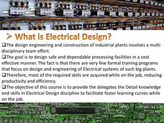 The design engineering and construction of industrial plants involves a multi
disciplinary team effort.
The goal is to design safe and dependable processing facilities in a cost
effective manner. The fact is that there are very few formal training programs
that focus on design and engineering of Electrical systems of such big plants.
Therefore, most of the required skills are acquired while on the job, reducing
productivity and efficiency.
The objective of this course is to provide the delegates the Detail knowledge
and skills in Electrical Design discipline to facilitate faster learning curves while
on the job.
 