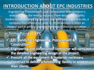 Engineering, Procurement, and Construction Management is
widely used in the mining industry. From detailed feasibility
studies to coordinating equipment and materials to get to a site, a
company that offers a full suite of EPCM services is often an
integral part in getting a project from exploration to operation.
 