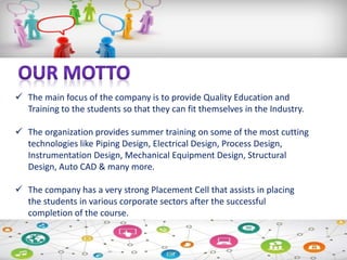  The main focus of the company is to provide Quality Education and
Training to the students so that they can fit themselves in the Industry.
 The organization provides summer training on some of the most cutting
technologies like Piping Design, Electrical Design, Process Design,
Instrumentation Design, Mechanical Equipment Design, Structural
Design, Auto CAD & many more.
 The company has a very strong Placement Cell that assists in placing
the students in various corporate sectors after the successful
completion of the course.
 