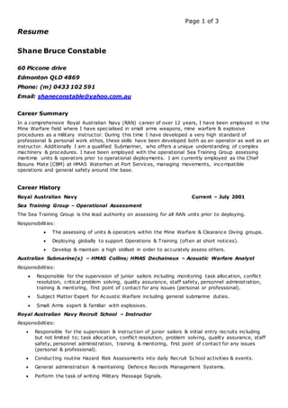 Page 1 of 3
Resume
Shane Bruce Constable
60 Piccone drive
Edmonton QLD 4869
Phone: (m) 0433 102 591
Email: shaneconstable@yahoo.com.au
Career Summary
In a comprehensive Royal Australian Navy (RAN) career of over 12 years, I have been employed in the
Mine Warfare field where I have specialised in small arms weapons, mine warfare & explosive
procedures as a military instructor. During this time I have developed a very high standard of
professional & personal work ethos, these skills have been developed both as an operator as well as an
instructor. Additionally I am a qualified Submariner, who offers a unique understanding of complex
machinery & procedures. I have been employed with the operational Sea Training Group assessing
maritime units & operators prior to operational deployments. I am currently employed as the Chief
Bosuns Mate (CBM) at HMAS Waterhen at Port Services, managing movements, incompatible
operations and general safety around the base.
Career History
Royal Australian Navy Current – July 2001
Sea Training Group – Operational Assessment
The Sea Training Group is the lead authority on assessing for all RAN units prior to deploying.
Responsibilities:
 The assessing of units & operators within the Mine Warfare & Clearance Diving groups.
 Deploying globally to support Operations & Training (often at short notices).
 Develop & maintain a high skillset in order to accurately assess others.
Australian Submarine(s) – HMAS Collins; HMAS Dechaineux – Acoustic Warfare Analyst
Responsibilities:
 Responsible for the supervision of junior sailors including monitoring task allocation, conflict
resolution, critical problem solving, quality assurance, staff safety, personnel administration,
training & mentoring, first point of contact for any issues (personal or professional).
 Subject Matter Expert for Acoustic Warfare including general submarine duties.
 Small Arms expert & familiar with explosives.
Royal Australian Navy Recruit School – Instructor
Responsibilities:
 Responsible for the supervision & instruction of junior sailors & initial entry recruits including
but not limited to; task allocation, conflict resolution, problem solving, quality assurance, staff
safety, personnel administration, training & mentoring, first point of contact for any issues
(personal & professional).
 Conducting routine Hazard Risk Assessments into daily Recruit School activities & events.
 General administration & maintaining Defence Records Management Systems.
 Perform the task of writing Military Message Signals.
 