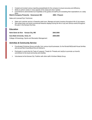  Created and revised various reporting spreadsheets for the company to ensure accuracy and efficiency.
 Ability to perform duties in many aspects of the restaurant when needed.
 Commitment to demonstrate true hospitality to the guests and staff by far exceeding their expectations on a daily
basis.
Wald & Company Fireworks Greenwood, MO 2003 - Present
Sales and Licensed Pyro Technician
 Sales and customer service in fireworks retail room. Manage and stock inventory throughout 4th of July season.
 Set-up/tear-down and shoot commercial fireworks displays during the 4th of July and various events throughout
the year in the Kansas City Area.
Education
Notre Dame de Sion Kansas City, MO 2002-2006
Iowa State University Ames, IA 2006-2008
College of Kinesiology, Sports and Recreation Management
Activities & Community Service
 Coordinated Christmas Dinner and gifts, from various local businesses, for the Ronald McDonald House families
and annual Red Cross Blood Drive at Sullivan's.
 Participate in events like the Taste of Leawood, Treads for Threads and JazZoo to promote our brand's
commitment to the local community and charities.
 Volunteered at the Kansas City Triathlon with other staff of Anthem Media Group.
 
