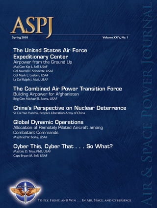 Spring 2010 Volume XXIV, No. 1 
The United States Air Force 
Expeditionary Center 
Airpower from the Ground Up 
Maj Gen Kip L. Self, USAF 
Col Murrell F. Stinnette, USAF 
Col Mark L. Loeben, USAF 
Lt Col Ralph J. Muli, USAF 
The Combined Air Power Transition Force 
Building Airpower for Afghanistan 
Brig Gen Michael R. Boera, USAF 
China’s Perspective on Nuclear Deterrence 
Sr Col Yao Yunzhu, People’s Liberation Army of China 
Global Dynamic Operations 
Allocation of Remotely Piloted Aircraft among 
Combatant Commands 
Maj Brad W. Borke, USAF 
Cyber This, Cyber That . . . So What? 
Maj Eric D. Trias, PhD, USAF 
Capt Bryan M. Bell, USAF 
 