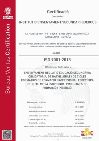 1/1
Auditoria de certificació / renovació: 04-03-2021
Aprovació original:
- 1
Bureau Veritas Iberia S.L.
Número de certificat
Caducitat del certificat:
Certificat vigent des de: 06-06-2021
05-06-2024
Caducitat del cicle anterior: 05-06-2021
05-06-2009
ES119041
El Sistema de Gestió aplica a:
ENSENYAMENT REGLAT D'EDUCACIÓ SECUNDÀRIA
OBLIGATORIA, DE BATXILLERAT I DE CICLES
FORMATIUS DE FORMACIÓ PROFESSIONAL ESPECÍFICA
DE GRAU MITJÀ I SUPERIOR I PROGRAMES DE
FORMACIÓ I INSERCIÓ.
ISO 9001:2015
AV MONTSERRAT 95 - 08250 - SANT JOAN VILATORRADA -
BARCELONA - ESPAÑA
INSTITUT D'ENSENYAMENT SECUNDARI QUERCUS
C/ Valportillo Primera 22-24, Edificio Caoba, 28108 Alcobendas - Madrid, España
Aquest certificat es troba subjecte als termes, condicions generals i particulars dels serveis de certificació
NORMA
Bureau Veritas certifica que el Sistema de Gestió d’aquesta Organització ha estat
auditat i trobat conforme amb les exigències de la norma
Concedida a
Certificació
 