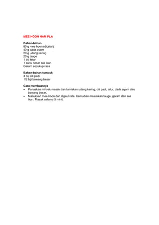 MEE HOON NAM PLA
Bahan-bahan
80 g mee hoon (dicelur)
40 g dada ayam
20 g udang kering
20 g tauge
1 biji telur
1 sudu besar sos ikan
Garam secukup rasa
Bahan-bahan tumbuk
3 biji cili padi
1/2 biji bawang besar
Cara membuatnya
• Panaskan minyak masak dan tumiskan udang kering, cili padi, telur, dada ayam dan
bawang besar.
• Masukkan mee hoon dan digaul rata. Kemudian masukkan tauge, garam dan sos
ikan. Masak selama 5 minit.
 
