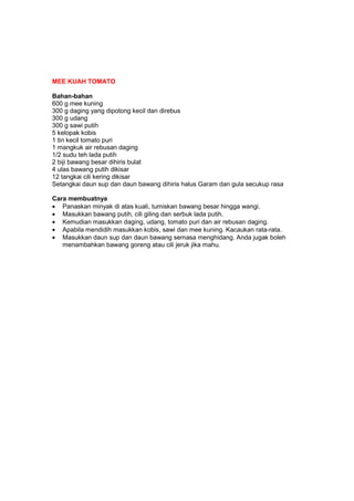 MEE KUAH TOMATO
Bahan-bahan
600 g mee kuning
300 g daging yang dipotong kecil dan direbus
300 g udang
300 g sawi putih
5 kelopak kobis
1 tin kecil tomato puri
1 mangkuk air rebusan daging
1/2 sudu teh lada putih
2 biji bawang besar dihiris bulat
4 ulas bawang putih dikisar
12 tangkai cili kering dikisar
Setangkai daun sup dan daun bawang dihiris halus Garam dan gula secukup rasa
Cara membuatnya
• Panaskan minyak di atas kuali, tumiskan bawang besar hingga wangi.
• Masukkan bawang putih, cili giling dan serbuk lada putih.
• Kemudian masukkan daging, udang, tomato puri dan air rebusan daging.
• Apabila mendidih masukkan kobis, sawi dan mee kuning. Kacaukan rata-rata.
• Masukkan daun sup dan daun bawang semasa menghidang. Anda jugak boleh
menambahkan bawang goreng atau cili jeruk jika mahu.
 