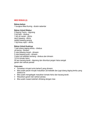 MEE REBUS (2)
Bahan-bahan
1 bungkus Mee Kuning - dicelor sebentar
Bahan Untuk Ditabur
2 Keping Tauhu - digoreng
3 biji telor - direbus
1 biji cili merah - dihiris
daun bawang - dihiris
sedikit bawang goreng
1 biji limau nipis – dihiris
Bahan Untuk Kuahnya
1 kati tulang daging lembu - direbus
cili kering - dimesin
5 ulas bawang merah - dimesin
5 ulas bawang putih - dimesin
3 ketul ubi keledek/ kentang - direbus dan dimesin
1/2 tin tomato heinz
50 sen kacang tanah - digoreng dan ditumbuk jangan halus sangat
garam dan serbuk perasa
Cara-cara
• Panaskan minyak tumis bahan2 yang dimesin
• Bila sudah pecah minyak masukkan ubi keledek dan juga tulang daging lembu yang
direbus itu
• Bila sudah mengelegak masukkan tomato heinz dan kacang tanah.
• Masukkan garam dan serbuk perasa.
• Bila sudah masak bolehlah dihidang dengan mee
 