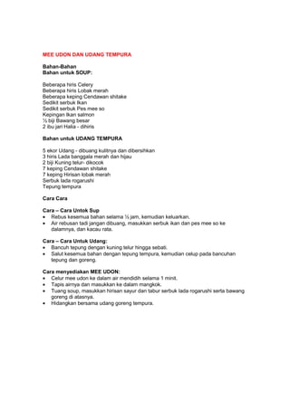 MEE UDON DAN UDANG TEMPURA
Bahan-Bahan
Bahan untuk SOUP:
Beberapa hiris Celery
Beberapa hiris Lobak merah
Beberapa keping Cendawan shitake
Sedikit serbuk Ikan
Sedikit serbuk Pes mee so
Kepingan Ikan salmon
½ biji Bawang besar
2 ibu jari Halia - dihiris
Bahan untuk UDANG TEMPURA
5 ekor Udang - dibuang kulitnya dan dibersihkan
3 hiris Lada banggala merah dan hijau
2 biji Kuning telur- dikocok
7 keping Cendawan shitake
7 keping Hirisan lobak merah
Serbuk lada rogarushi
Tepung tempura
Cara Cara
Cara – Cara Untok Sup
• Rebus kesemua bahan selama ½ jam, kemudian keluarkan.
• Air rebusan tadi jangan dibuang, masukkan serbuk ikan dan pes mee so ke
dalamnya, dan kacau rata.
Cara – Cara Untuk Udang:
• Bancuh tepung dengan kuning telur hingga sebati.
• Salut kesemua bahan dengan tepung tempura, kemudian celup pada bancuhan
tepung dan goreng.
Cara menyediakan MEE UDON:
• Celur mee udon ke dalam air mendidih selama 1 minit.
• Tapis airnya dan masukkan ke dalam mangkok.
• Tuang soup, masukkan hirisan sayur dan tabur serbuk lada rogarushi serta bawang
goreng di atasnya.
• Hidangkan bersama udang goreng tempura.
 