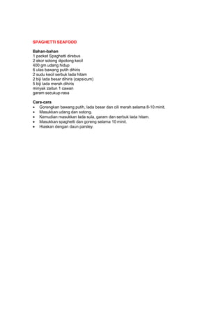 SPAGHETTI SEAFOOD
Bahan-bahan
1 packet Spaghetti direbus
2 ekor sotong dipotong kecil
400 gm udang hidup
6 ulas bawang putih dihiris
2 sudu kecil serbuk lada hitam
2 biji lada besar dihiris (capsicum)
5 biji lada merah dihiris
minyak zaitun 1 cawan
garam secukup rasa
Cara-cara
• Gorengkan bawang putih, lada besar dan cili merah selama 8-10 minit.
• Masukkan udang dan sotong.
• Kemudian masukkan lada sula, garam dan serbuk lada hitam.
• Masukkan spaghetti dan goreng selama 10 minit.
• Hiaskan dengan daun parsley.
 