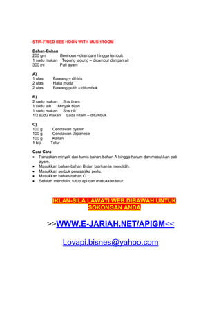 STIR-FRIED BEE HOON WITH MUSHROOM
Bahan-Bahan
200 gm Beehoon –direndam hingga lembuk
1 sudu makan Tepung jagung – dicampur dengan air
300 ml Pati ayam
A)
1 ulas Bawang – dihiris
2 ulas Halia muda
2 ulas Bawang putih – ditumbuk
B)
2 sudu makan Sos tiram
1 sudu teh Minyak bijan
1 sudu makan Sos cili
1/2 sudu makan Lada hitam – ditumbuk
C)
100 g Cendawan oyster
100 g Cendawan Japanese
100 g Kailan
1 biji Telur
Cara Cara
• Panaskan minyak dan tumis bahan-bahan A hingga harum dan masukkan pati
ayam.
• Masukkan bahan-bahan B dan biarkan ia mendidih.
• Masukkan serbuk perasa jika perlu.
• Masukkan bahan-bahan C.
• Setelah mendidih, tutup api dan masukkan telur.
IKLAN-SILA LAWATI WEB DIBAWAH UNTUK
SOKONGAN ANDA
>>WWW.E-JARIAH.NET/APIGM<<
Lovapi.bisnes@yahoo.com
 