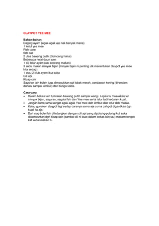 CLAYPOT YEE MEE
Bahan-bahan
Daging ayam (agak-agak aje nak banyak mana)
1 ketul yee mee
Fish cake
fish ball
2 ulas bawang putih (dicincang halus)
Beberapa helai daun sawi
1 biji telur ayam (utk seorang makan)
3 sudu makan minyak bijan (minyak bijan ni penting utk menentukan claypot yee mee
kita sedap)
1 atau 2 kiub ayam ikut suka
Cili api
Kicap cair
Sayuran lain boleh juga dimasukkan spt lobak merah, cendawan kering (direndam
dahulu sampai lembut) dan bunga kobis.
Cara-cara
• Dalam bekas lain tumiskan bawang putih sampai wangi. Lepas tu masukkan ler
minyak bijan, sayuran, segala fish dan Yee mee serta telur tadi kedalam kuali.
• Jangan lama-lama sangat agak-agak Yee mee dah lembut dan telur dah masak.
• Kalau gunakan claypot lagi sedap caranya sama aje cuma calypot digantikan dgn
kuali itu aje.
• Dah siap bolehlah dihidangkan dengan cili api yang dipotong-potong ikut suka
dicampurkan dgn kicap cair (sambal cili ni buat dalam bekas lain tau) macam tengok
kat kedai makan tu.
 