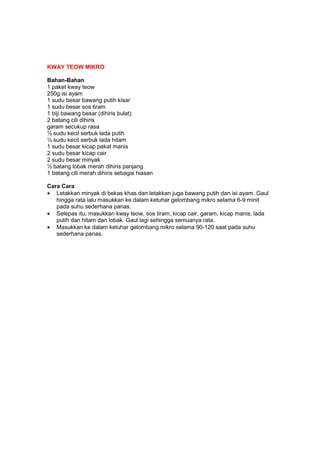 KWAY TEOW MIKRO
Bahan-Bahan
1 paket kway teow
250g isi ayam
1 sudu besar bawang putih kisar
1 sudu besar sos tiram
1 biji bawang besar (dihiris bulat)
2 batang cili dihiris
garam secukup rasa
½ sudu kecil serbuk lada putih
½ sudu kecil serbuk lada hitam
1 sudu besar kicap pekat manis
2 sudu besar kicap cair
2 sudu besar minyak
½ batang lobak merah dihiris panjang
1 batang cili merah dihiris sebagai hiasan
Cara Cara
• Letakkan minyak di bekas khas dan letakkan juga bawang putih dan isi ayam. Gaul
hingga rata lalu masukkan ke dalam ketuhar gelombang mikro selama 6-9 minit
pada suhu sederhana panas.
• Selepas itu, masukkan kway teow, sos tiram, kicap cair, garam, kicap manis, lada
putih dan hitam dan lobak. Gaul lagi sehingga semuanya rata.
• Masukkan ke dalam ketuhar gelombang mikro selama 90-120 saat pada suhu
sederhana panas.
 