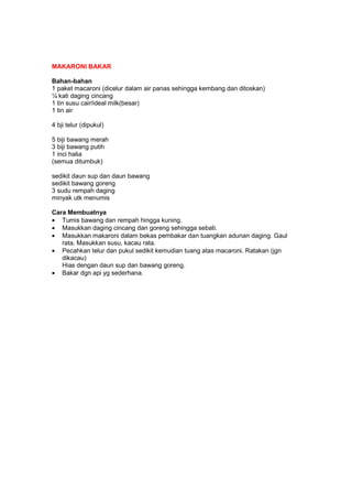 MAKARONI BAKAR
Bahan-bahan
1 paket macaroni (dicelur dalam air panas sehingga kembang dan ditoskan)
¼ kati daging cincang
1 tin susu cair/ideal milk(besar)
1 tin air
4 bji telur (dipukul)
5 biji bawang merah
3 biji bawang putih
1 inci halia
(semua ditumbuk)
sedikit daun sup dan daun bawang
sedikit bawang goreng
3 sudu rempah daging
minyak utk menumis
Cara Membuatnya
• Tumis bawang dan rempah hingga kuning.
• Masukkan daging cincang dan goreng sehingga sebati.
• Masukkan makaroni dalam bekas pembakar dan tuangkan adunan daging. Gaul
rata. Masukkan susu, kacau rata.
• Pecahkan telur dan pukul sedikit kemudian tuang atas macaroni. Ratakan (jgn
dikacau)
Hias dengan daun sup dan bawang goreng.
• Bakar dgn api yg sederhana.
 
