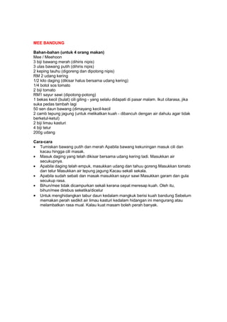 MEE BANDUNG
Bahan-bahan (untuk 4 orang makan)
Mee / Meehoon
3 biji bawang merah (dihiris nipis)
3 ulas bawang putih (dihiris nipis)
2 keping tauhu (digoreng dan dipotong nipis)
RM 2 udang kering
1/2 kilo daging (dikisar halus bersama udang kering)
1/4 botol sos tomato
2 biji tomato
RM1 sayur sawi (dipotong-potong)
1 bekas kecil (bulat) cili giling - yang selalu didapati di pasar malam. Ikut citarasa, jika
suka pedas tambah lagi
50 sen daun bawang (dimayang kecil-kecil
2 camb tepung jagung (untuk melikatkan kuah - dibancuh dengan air dahulu agar tidak
berketul-ketul)
2 biji limau kasturi
4 biji telur
200g udang
Cara-cara
• Tumiskan bawang putih dan merah Apabila bawang kekuningan masuk cili dan
kacau hingga cili masak.
• Masuk daging yang telah dikisar bersama udang kering tadi. Masukkan air
secukupnya.
• Apabila daging telah empuk, masukkan udang dan tahuu goreng Masukkan tomato
dan telur Masukkan air tepung jagung Kacau sekali sekala.
• Apabila sudah sebati dan masak masukkan sayur sawi Masukkan garam dan gula
secukup rasa.
• Bihun/mee tidak dicampurkan sekali kerana cepat meresap kuah. Oleh itu,
bihun/mee direbus seketika/dicelur
• Untuk menghidangkan tabur daun kedalam mangkuk berisi kuah bandung Sebelum
memakan perah sedikit air limau kasturi kedalam hidangan ini mengurang atau
melambatkan rasa mual. Kalau kuat masam boleh perah banyak.
 