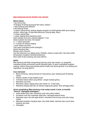 MEE BANDUNG MUAR (RESEPI ASLI MUAR)
Bahan-bahan:
1 kg mee kuning
10 tangkai cili kering (buang biji dan rebus, toskan)
1 labu bawang putih (diketuk)
5 biji bawang merah
½ cawan udang kering, direbus dengan secawan air (alternatively boleh guna sotong
rendam, rebus juga, ini style Mee Bandung Tanjung Agas, Muar)
½ cawan udang hidup
1 cawan daging rebus (dipotong nipis)
Sawi (sukatan ikut suka, potong anggaran 1 inci)
Kobis (sukatan ikut suka, hiris kasar)
¾ - 1 cawan gula pasir
3 - 4 cawan air rebusan daging
1 sudu makan sos tiram
Telur ayam (mengikut jumlah hidangan)
Garam secukup rasa
Minyak untuk menumis
Lain lain perencah e.g. daging ayam, fishballs, sotong, bunga kobis, hati rebus boleh
dimasukkan mengikut individual preference.
Daun sadri & daun bawang, jika suka (dihiris)
NOTE:
Mee bandung asli tidak mengandungi apa apa yang rasa masam, so, janganlah
masukkan tomato puri/tomato sos/cili sos/asam jawa. Ini akan merosakkan keaslian
rasanya. Ramai orang yang pandai-pandai modify mee bandung Muar ni by adding sour
ingredients. Itu yang spoil tu.
Cara memasak:
• Blend cili kering, udang kering & air rebusannya, gula, bawang putih & bawang
merah.
• Pijarkan sedikit minyak didalam kuali
• Tumiskan bahan bahan yang dikisar. Jangan sampai garing
• Masukkan sos tiram
• Masukkan udang, daging rebus (dan bahan no. 15 jika ada).
• Masukkan batang sawi dan air rebusan daging dan garam. Biar sehingga pekat
Untuk menghidang (Mee bandung ni tak sedap masak in bulk, so kenalah
"bancuh" sepinggan-sepinggan.)
• Ambil sedikit kuah (dan rencahnya untuk satu orang makan)
• Panaskan kuah dan masukkan sebiji telur, sehingga separuh keras.
• Masukkan sayur dan bila agak lembut, masukkan mee kuning untuk satu orang
makan
• Masukkan kedalam mangkuk leper, telur letak diatas, taburkan daun sup & daun
bawang, jika suka.
• Hidangkan.
 