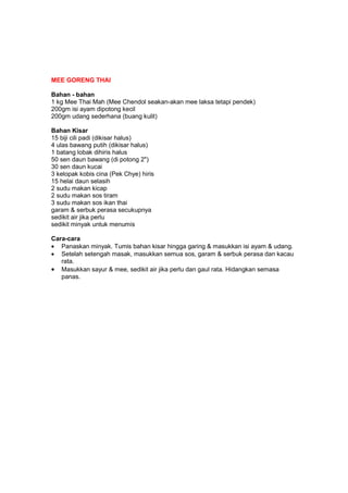 MEE GORENG THAI
Bahan - bahan
1 kg Mee Thai Mah (Mee Chendol seakan-akan mee laksa tetapi pendek)
200gm isi ayam dipotong kecil
200gm udang sederhana (buang kulit)
Bahan Kisar
15 biji cili padi (dikisar halus)
4 ulas bawang putih (dikisar halus)
1 batang lobak dihiris halus
50 sen daun bawang (di potong 2")
30 sen daun kucai
3 kelopak kobis cina (Pek Chye) hiris
15 helai daun selasih
2 sudu makan kicap
2 sudu makan sos tiram
3 sudu makan sos ikan thai
garam & serbuk perasa secukupnya
sedikit air jika perlu
sedikit minyak untuk menumis
Cara-cara
• Panaskan minyak. Tumis bahan kisar hingga garing & masukkan isi ayam & udang.
• Setelah setengah masak, masukkan semua sos, garam & serbuk perasa dan kacau
rata.
• Masukkan sayur & mee, sedikit air jika perlu dan gaul rata. Hidangkan semasa
panas.
 