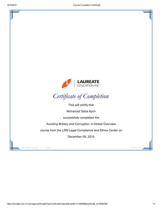 12/10/2015 Course Completion Certificate
https://laureate­lcec.lrn.com/app/certificate2/ViewCertificate?selectedUserID=21165084&certificate_id=92492385 1/1
INT409­i72enIE ­ V. 110560 92492385
 
 
Certificate of Completion 
This will certify that
Mohamad Saba Ayon
successfully completed the
Avoiding Bribery and Corruption: A Global Overview
course from the LRN Legal Compliance and Ethics Center on
December 09, 2015
 