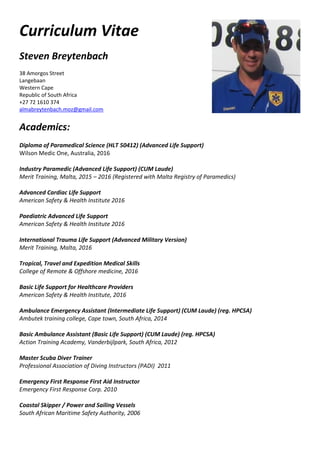 Curriculum Vitae
Steven Breytenbach
38 Amorgos Street
Langebaan
Western Cape
Republic of South Africa
+27 72 1610 374
almabreytenbach.moz@gmail.com
Academics:
Diploma of Paramedical Science (HLT 50412) (Advanced Life Support)
Wilson Medic One, Australia, 2016
Industry Paramedic (Advanced Life Support) (CUM Laude)
Merit Training, Malta, 2015 – 2016 (Registered with Malta Registry of Paramedics)
Advanced Cardiac Life Support
American Safety & Health Institute 2016
Paediatric Advanced Life Support
American Safety & Health Institute 2016
International Trauma Life Support (Advanced Military Version)
Merit Training, Malta, 2016
Tropical, Travel and Expedition Medical Skills
College of Remote & Offshore medicine, 2016
Basic Life Support for Healthcare Providers
American Safety & Health Institute, 2016
Ambulance Emergency Assistant (Intermediate Life Support) (CUM Laude) (reg. HPCSA)
Ambutek training college, Cape town, South Africa, 2014
Basic Ambulance Assistant (Basic Life Support) (CUM Laude) (reg. HPCSA)
Action Training Academy, Vanderbijlpark, South Africa, 2012
Master Scuba Diver Trainer
Professional Association of Diving Instructors (PADI) 2011
Emergency First Response First Aid Instructor
Emergency First Response Corp. 2010
Coastal Skipper / Power and Sailing Vessels
South African Maritime Safety Authority, 2006
 