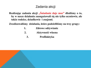 Zadania akcji 
Realizując zadania akcji „Śniadanie daje moc” dbaliśmy o to, 
by w nasze działania zaangażowali się nie tylko uczniowie, ale 
także rodzice, dziadkowie i znajomi. 
Zrealizowaliśmy działania, które podzieliliśmy na trzy grupy: 
1. Zdrowe odżywianie 
2. Aktywność własna 
3. Profilaktyka 
 