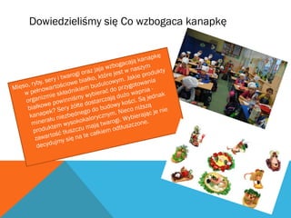 Dowiedzieliśmy się Co wzbogaca kanapkę 
Mięso, ryby, sery i twarogi oraz jaja wzbogacają kanapkę 
w pełnowartościowe białko, które jest w naszym 
organizmie składnikiem budulcowym. Jakie produkty 
białkowe powinniśmy wybierać do przygotowania 
kanapek? Sery żółte dostarczają dużo wapnia - 
minerału niezbędnego do budowy kości. Są jednak 
produktem wysokokalorycznym. Nieco niższą 
zawartość tłuszczu mają twarogi. Wybierając je nie 
decydujmy się na te całkiem odtłuszczone. 
 