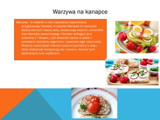 Warzywa na kanapce 
Warzywa - to właśnie o nich najczęściej zapominamy 
przygotowując kanapki. A szkoda! Warzywa to niezwykle 
istotny element naszej diety, dostarczają witamin, minerałów 
oraz błonnika pokarmowego. Pomidor wzbogaci ją w 
witaminę C i likopen, czyli składniki ważne w walce z 
procesami starzenia organizmu i poprawie jego odporności. 
Możemy wykorzystać również suszone pomidory w oleju, 
które doskonale komponują się z serami, również tymi 
pleśniowymi oraz wędlinami. 
 