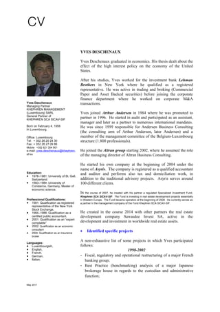 Yves Deschenaux
Managing Partner
KHEPHREN MANAGEMENT
(Luxembourg) SARL
General Partner of
KHEPHREN SCA SICAV-SIF
Born on February 4, 1958
In Luxembourg
Office: Luxembourg
Tel: + 352 26 20 24 30
Fax: + 352 26 27 09 86
Mobile: +352 621 304 901
e-mail: yves.deschenaux@khephren-
sif.eu
Education:
• 1978–1981: University of St. Gall,
Switzerland.
• 1983–1984: University of
Constance, Germany, Master of
economic science.
Professional Qualifications:
• 1981: Qualification as registered
representative of the New York
Stock Exchange.
• 1984–1988: Qualification as a
certified public accountant.
• 2001: Qualification as an “expert
comptable”
• 2002: Qualification as an economic
consultant
• 2004: Qualification as an insurance
broker
Languages:
• Luxembourgish,
• English,
• French,
• German,
• Italian.
YVES DESCHENAUX
Yves Deschenaux graduated in economics. His thesis dealt about the
effect of the high interest policy on the economy of the United
States.
After his studies, Yves worked for the investment bank Lehman
Brothers in New York where he qualified as a registered
representative. He was active in trading and broking (Commercial
Paper and Asset Backed securities) before joining the corporate
finance department where he worked on corporate M&A
transactions.
Yves joined Arthur Andersen in 1984 where he was promoted to
partner in 1996. He started in audit and participated as an assistant,
manager and later as a partner to numerous international mandates.
He was since 1999 responsible for Andersen Business Consulting
(the consulting arm of Arthur Andersen, later Andersen) and a
member of the management committee of the Belgium-Luxembourg
structure (1.800 professionals).
He joined the Altran group starting 2002, where he assumed the role
of the managing director of Altran Business Consulting.
He started his own company at the beginning of 2004 under the
name of Asyris. The company is registered as a qualified accountant
and auditor and performs also tax and domiciliation work, in
addition to the traditional advisory projects. Asyris serves around
100 different clients.
In the course of 2007, he created with his partner a regulated Specialized Investment Fund,
Khephren SCA SICAV-SIF. The Fund is investing in real estate development projects essentially
in Western Europe. The Fund became operation at the beginning of 2008. He currently serves as
a partner in the management company of the Fund Khephren SCA SICAV-SIF.
He created in the course 2014 with other partners the real estate
development company Sawasdee Invest SA, active in the
development and investment in worldwide real estate assets.
• Identified specific projects
A non-exhaustive list of some projects in which Yves participated
follows:
1998-2002
- Fiscal, regulatory and operational restructuring of a major French
banking group;
- Best Practice (benchmarking) analysis of a major Japanese
brokerage house in regards to the custodian and administrative
function;
May 2011
 