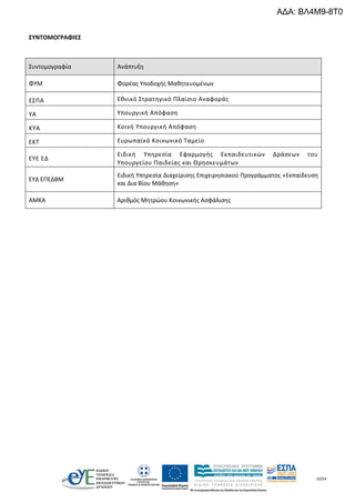 10/54
ΣΥΝΤΟΜΟΓΡΑΦΙΕΣ
Συντομογραφία Ανάπτυξη
ΦΥΜ Φορέας Υποδοχής Μαθητευομένων
ΕΣΠΑ Εθνικό Στρατηγικό Πλαίσιο Αναφοράς
ΥΑ Υπουργική Απόφαση
ΚΥΑ Κοινή Υπουργική Απόφαση
ΕΚΤ Ευρωπαϊκό Κοινωνικό Ταμείο
ΕΥΕ ΕΔ
Ειδική Υπηρεσία Εφαρμογής Εκπαιδευτικών Δράσεων του
Υπουργείου Παιδείας και Θρησκευμάτων
ΕΥΔ ΕΠΕΔΒΜ
Ειδική Υπηρεσία Διαχείρισης Επιχειρησιακού Προγράμματος «Εκπαίδευση
και Δια Βίου Μάθηση»
AMKA Αριθμός Μητρώου Κοινωνικής Ασφάλισης
ΑΔΑ: ΒΛ4Μ9-8Τ0
 