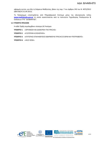12/54
αφορμής αυτών, για όλη τη διάρκεια Μαθητείας, βάσει της παρ. 7 του άρθρου 242 του Ν. 4072/2012
(ΦΕΚ 86/Α’/11.04.2012).
Το Πρόγραμμα υποστηρίζεται από Πληροφοριακό Σύστημα μέσω της ηλεκτρονικής πύλης
www.mathiteia4u.gov.gr το οποίο αναπτύσσεται από το Ινστιτούτο Τεχνολογίας Υπολογιστών &
Εκδόσεων ΙΤΥΕ “ΔΙΟΦΑΝΤΟΣ”.
1.3 ΥΠΟΕΡΓΑ ΠΡΑΞΕΩΝ
Η κάθε Πράξη περιλαμβάνει τέσσερα (4) Υποέργα:
ΥΠΟΕΡΓΟ 1: «ΟΡΓΑΝΩΣΗ ΚΑΙ ΔΙΑΧΕΙΡΙΣΗ ΤΗΣ ΠΡΑΞΗΣ»
ΥΠΟΕΡΓΟ 2: «ΕΞΩΤΕΡΙΚΗ ΑΞΙΟΛΟΓΗΣΗ»
ΥΠΟΕΡΓΟ 3: «ΕΠΙΤΟΠΙΕΣ ΕΠΑΛΗΘΕΥΣΕΙΣ ΕΦΑΡΜΟΓΗΣ ΠΡΑΞΗΣ ΣΕ ΦΥΜ ΚΑΙ ΥΠΟΤΡΟΦΟΥΣ»
ΥΠΟΕΡΓΟ 4: «HELP-DESK»
ΑΔΑ: ΒΛ4Μ9-8Τ0
 