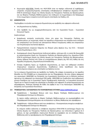 14/54
 Δημιουργία HELP-DESK. Σκοπός του HELP-DESK είναι να παρέχει ενδεικτικά α) αμφίδρομες
υπηρεσίες ενημέρωσης/τεχνικής υποστήριξης ενδιαφερόμενων αποφοίτων Δημοσίων ΕΠΑΛ-
ΕΠΑΣ & αντίστοιχων δομών της Ειδικής Αγωγής του Υπουργείου Παιδείας και Θρησκευμάτων,
και των Φορέων Υποδοχής Μαθητευομένων που επιθυμούν να συμμετάσχουν στο Πρόγραμμα
ή που συμμετέχουν ενεργά σε αυτό, β) τεχνική υποστήριξη της Πράξης, κτλ.
2.3 ΔΗΜΟΣΙΟΤΗΤΑ
Περιλαμβάνει το σύνολο των ενεργειών δημοσιότητας και προβολής που αφορούν ενδεικτικά:
 στη δημοσιότητα της Πράξης,
 στην προβολή της ως συγχρηματοδοτούμενης από την Ευρωπαϊκή Ένωση - Ευρωπαϊκό
Κοινωνικό Ταμείο.
Αναλυτικότερα:
 Διοργάνωση κεντρικής συνέντευξης τύπου στο χώρο του Υπουργείου Παιδείας και
Θρησκευμάτων, με συμμετοχή, πέραν των αρμοδίων υπηρεσιακών και εκπαιδευτικών στελεχών
και εκπροσώπων των έντυπων και ηλεκτρονικών Μέσων Ενημέρωσης καθώς και εκπροσώπων
των Επιμελητηρίων και λοιπών φορέων.
 Πραγματοποίηση ενεργειών διάχυσης του θεσμού μέσω φορέων (π.χ. της Κ.Ε.Ε. - Κεντρική
Ένωση Επιμελητήριων, κτλ.).
 Αναπαραγωγή υλικού δημοσιότητας (ενδεικτικά αφίσες, τρίπτυχα κτλ), το οποίο θα διανεμηθεί
σε αποκεντρωμένες δομές του Υπουργείου Παιδείας και Θρησκευμάτων (π.χ. Δημοσίων ΕΠΑΛ-
ΕΠΑΣ & αντίστοιχων δομών της Ειδικής Αγωγής του Υπουργείου Παιδείας και Θρησκευμάτων,
Δ/νσεις Δ/θμιας Εκπ/σης κτλ.) ή/και σε συνεργαζόμενους φορείς (πχ. ΚΕΕ κτλ.) καθώς και στις
Ημερίδες Ενημέρωσης, Δημοσιότητας & Εκπαίδευσης.
 Σύναψη Σύμβασης Έργου με Σύμβουλο Δημοσιότητας, με έργο τον καθορισμό επιπλέον
στοχευμένων ενεργειών Δημοσιότητας, διορθώσεων ή/και προσθηκών στις άμεσα
προτεινόμενες ενέργειες και υποστήριξη των δράσεων αυτών.
Για τις ενέργειες δημοσιότητας και προβολής της Πράξης, θα υπάρχει συνεργασία με την αρμόδια
Μονάδα της ΕΥΔ ΕΠΕΔΒΜ για τη Δημοσιότητα και την Πληροφόρηση. Θα γίνει πλήρης εφαρμογή
του κανονισμού 1828/2006 της Επιτροπής των Ευρωπαϊκών Κοινοτήτων για τη θέσπιση κανόνων
σχετικά με την εφαρμογή του κανονισμού (ΕΚ) αριθμ. 1083/2006 του Συμβουλίου περί καθορισμού
γενικών διατάξεων για το Ευρωπαϊκό Ταμείο Περιφερειακής Ανάπτυξης, το Ευρωπαϊκό Κοινωνικό
Ταμείο και το Ταμείο Συνοχής και ειδικότερα τις διατάξεις που αφορούν τα μέτρα δημοσιότητας και
πληροφόρησης. Ιδιαίτερη προσοχή θα δοθεί στα άρθρα 8 και 9 του Κανονισμού 1828/2006 της
Επιτροπής των Ευρωπαϊκών Κοινοτήτων.
2.4 ΤΡΟΦΟΔΟΤΗΣΗ / ΚΑΤΑΧΩΡΙΣΕΙΣ ΣΤΟ ΠΛΗΡΟΦΟΡΙΑΚΟ ΣΥΣΤΗΜΑ www.mathiteia4u.gov.gr
Α) Τροφοδότηση – Προσφορά θέσεων από τους Φορείς Υποδοχής Μαθητευομένων στο
Πληροφοριακό Σύστημα του Μητρώου.
Σε πρώτο στάδιο καλούνται οι Φορείς Υποδοχής Μαθητευομένων να συμπεριληφθούν στο
Πληροφοριακό Σύστημα Μητρώου και να δηλώσουν τις θέσεις Μαθητείας που προσφέρουν.
Β) Τροφοδότηση – Δήλωση θέσεων από τους αποφοίτους – Επικαιροποίηση στοιχείων αποφοίτων
στο Πληροφοριακό Σύστημα του Μητρώου.
Σε επόμενο στάδιο καλούνται οι απόφοιτοι Δημοσίων ΕΠΑΛ-ΕΠΑΣ & αντίστοιχων δομών της
Ειδικής Αγωγής του Υπουργείου Παιδείας και Θρησκευμάτων, των τελευταίων 2 χρόνων (ή 3
χρόνων, αν έχει μεσολαβήσει στρατιωτική θητεία) να εγγραφούν και να επιλέξουν θέσεις
Μαθητείας από τις προσφερόμενες στο Πληροφοριακό Σύστημα.
ΑΔΑ: ΒΛ4Μ9-8Τ0
 