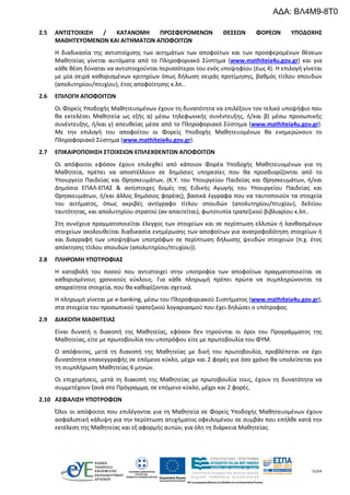 15/54
2.5 ΑΝΤΙΣΤΟΙΧΙΣΗ / ΚΑΤΑΝΟΜΗ ΠΡΟΣΦΕΡΟΜΕΝΩΝ ΘΕΣΕΩΝ ΦΟΡΕΩΝ ΥΠΟΔΟΧΗΣ
ΜΑΘΗΤΕΥΟΜΕΝΩΝ ΚΑΙ ΑΙΤΗΜΑΤΩΝ ΑΠΟΦΟΙΤΩΝ
Η διαδικασία της αντιστοίχισης των αιτημάτων των αποφοίτων και των προσφερομένων θέσεων
Μαθητείας γίνεται αυτόματα από το Πληροφοριακό Σύστημα (www.mathiteia4u.gov.gr) και για
κάθε θέση δύναται να αντιστοιχούνται περισσότεροι του ενός υποψηφίου (έως 4). Η επιλογή γίνεται
με μία σειρά καθορισμένων κριτηρίων όπως δήλωση σειράς προτίμησης, βαθμός τίτλου σπουδών
(απολυτηρίου/πτυχίου), έτος αποφοίτησης κ.λπ..
2.6 ΕΠΙΛΟΓΗ ΑΠΟΦΟΙΤΩΝ
Οι Φορείς Υποδοχής Μαθητευομένων έχουν τη δυνατότητα να επιλέξουν τον τελικό υποψήφιο που
θα εκτελέσει Μαθητεία ως εξής α) μέσω τηλεφωνικής συνέντευξης, ή/και β) μέσω προσωπικής
συνέντευξης, ή/και γ) απευθείας μέσα από το Πληροφοριακό Σύστημα (www.mathiteia4u.gov.gr).
Με την επιλογή του αποφοίτου οι Φορείς Υποδοχής Μαθητευομένων θα ενημερώνουν το
Πληροφοριακό Σύστημα (www.mathiteia4u.gov.gr).
2.7 ΕΠΙΚΑΙΡΟΠΟΙΗΣΗ ΣΤΟΙΧΕΙΩΝ ΕΠΙΛΕΧΘΕΝΤΩΝ ΑΠΟΦΟΙΤΩΝ
Οι απόφοιτοι εφόσον έχουν επιλεχθεί από κάποιον Φορέα Υποδοχής Μαθητευομένων για τη
Μαθητεία, πρέπει να αποστέλλουν σε δημόσιες υπηρεσίες που θα προσδιορίζονται από το
Υπουργείο Παιδείας και Θρησκευμάτων, (Κ.Υ. του Υπουργείου Παιδείας και Θρησκευμάτων, ή/και
Δημόσια ΕΠΑΛ-ΕΠΑΣ & αντίστοιχες δομές της Ειδικής Αγωγής του Υπουργείου Παιδείας και
Θρησκευμάτων, ή/και άλλος δημόσιος φορέας), βασικά έγγραφα που να ταυτοποιούν τα στοιχεία
του αιτήματος, όπως ακριβές αντίγραφο τίτλου σπουδών (απολυτηρίου/πτυχίου), δελτίου
ταυτότητας, και απολυτηρίου στρατού (αν απαιτείται), φωτοτυπία τραπεζικού βιβλιαρίου κ.λπ..
Στη συνέχεια πραγματοποιείται έλεγχος των στοιχείων και σε περίπτωση ελλιπών ή λανθασμένων
στοιχείων ακολουθείται διαδικασία ενημέρωσης των αποφοίτων για ανατροφοδότηση στοιχείων ή
και διαγραφή των υποψηφίων υποτρόφων σε περίπτωση δήλωσης ψευδών στοιχειών (π.χ. έτος
απόκτησης τίτλου σπουδών (απολυτηρίου/πτυχίου)).
2.8 ΠΛΗΡΩΜΗ ΥΠΟΤΡΟΦΙΑΣ
Η καταβολή του ποσού που αντιστοιχεί στην υποτροφία των αποφοίτων πραγματοποιείται σε
καθορισμένους χρονικούς κύκλους. Για κάθε πληρωμή πρέπει πρώτα να συμπληρώνονται τα
απαραίτητα στοιχεία, που θα καθορίζονται σχετικά.
Η πληρωμή γίνεται με e-banking, μέσω του Πληροφοριακού Συστήματος (www.mathiteia4u.gov.gr),
στα στοιχεία του προσωπικού τραπεζικού λογαριασμού που έχει δηλώσει ο υπότροφος.
2.9 ΔΙΑΚΟΠΗ ΜΑΘΗΤΕΙΑΣ
Είναι δυνατή η διακοπή της Μαθητείας, εφόσον δεν τηρούνται οι όροι του Προγράμματος της
Μαθητείας, είτε με πρωτοβουλία του υποτρόφου είτε με πρωτοβουλία του ΦΥΜ.
Ο απόφοιτος, μετά τη διακοπή της Μαθητείας με δική του πρωτοβουλία, προβλέπεται να έχει
δυνατότητα επανεγγραφής σε επόμενο κύκλο, μέχρι και 2 φορές για όσο χρόνο θα υπολείπεται για
τη συμπλήρωση Μαθητείας 6 μηνών.
Οι επιχειρήσεις, μετά τη διακοπή της Μαθητείας με πρωτοβουλία τους, έχουν τη δυνατότητα να
συμμετέχουν ξανά στο Πρόγραμμα, σε επόμενο κύκλο, μέχρι και 2 φορές.
2.10 ΑΣΦΑΛΙΣΗ ΥΠΟΤΡΟΦΩΝ
Όλοι οι απόφοιτοι που επιλέγονται για τη Μαθητεία σε Φορείς Υποδοχής Μαθητευομένων έχουν
ασφαλιστική κάλυψη για την περίπτωση ατυχήματος οφειλομένου σε συμβάν που επήλθε κατά την
εκτέλεση της Μαθητείας και εξ αφορμής αυτών, για όλη τη διάρκεια Μαθητείας.
ΑΔΑ: ΒΛ4Μ9-8Τ0
 