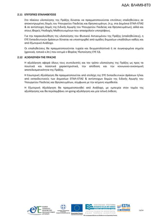 16/54
2.11 ΕΠΙΤΟΠΙΕΣ ΕΠΑΛΗΘΕΥΣΕΙΣ
Στο πλαίσιο υλοποίησης της Πράξης δύναται να πραγματοποιούνται επιτόπιες επαληθεύσεις σε
αποκεντρωμένες δομές του Υπουργείου Παιδείας και Θρησκευμάτων, (π.χ. στα Δημόσια ΕΠΑΛ-ΕΠΑΣ
& σε αντίστοιχες δομές της Ειδικής Αγωγής του Υπουργείου Παιδείας και Θρησκευμάτων), αλλά και
στους Φορείς Υποδοχής Μαθητευομένων που απασχολούν υποτρόφους.
Για την παρακολούθηση της υλοποίησης του Φυσικού Αντικειμένου της Πράξης (επαληθεύσεις), η
ΕΥΕ Εκπαιδευτικών Δράσεων δύναται να υποστηριχθεί από ομάδες δημοσίων υπαλλήλων καθώς και
από Εξωτερικό Ανάδοχο.
Οι επαληθεύσεις θα πραγματοποιούνται τυχαία και δειγματοληπτικά ή σε συγκεκριμένα σημεία
(χρονικά, τοπικά κ.λπ.) που εκτιμά ο Φορέας Υλοποίησης ΕΥΕ ΕΔ.
2.12 ΑΞΙΟΛΟΓΗΣΗ ΤΗΣ ΠΡΑΞΗΣ
Η αξιολόγηση αφορά όλους τους συντελεστές και τον τρόπο υλοποίησης της Πράξης ως προς τα
ποιοτικά και ποσοτικά χαρακτηριστικά, την απόδοση και την κοινωνικο-οικονομική
αποτελεσματικότητα της Πράξης.
Η Εσωτερική Αξιολόγηση θα πραγματοποιείται από στελέχη της ΕΥΕ Εκπαιδευτικών Δράσεων ή/και
από εκπαιδευτικούς των Δημοσίων ΕΠΑΛ-ΕΠΑΣ & αντίστοιχων δομών της Ειδικής Αγωγής του
Υπουργείου Παιδείας και Θρησκευμάτων, σύμφωνα με την κείμενη νομοθεσία.
Η Εξωτερική Αξιολόγηση θα πραγματοποιηθεί από Ανάδοχο, με εμπειρία στον τομέα της
αξιολόγησης και θα περιλαμβάνει on-going αξιολόγηση και μία τελική έκθεση.
ΑΔΑ: ΒΛ4Μ9-8Τ0
 
