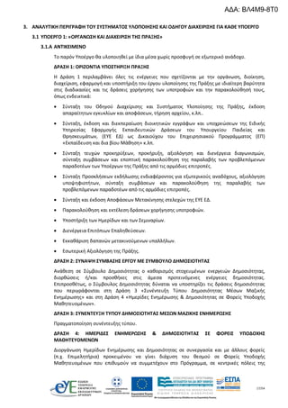 17/54
3. ΑΝΑΛΥΤΙΚΗ ΠΕΡΙΓΡΑΦΗ ΤΟΥ ΣΥΣΤΗΜΑΤΟΣ ΥΛΟΠΟΙΗΣΗΣ ΚΑΙ ΟΔΗΓΟΥ ΔΙΑΧΕΙΡΙΣΗΣ ΓΙΑ ΚΑΘΕ ΥΠΟΕΡΓΟ
3.1 ΥΠΟΕΡΓΟ 1: «ΟΡΓΑΝΩΣΗ ΚΑΙ ΔΙΑΧΕΙΡΙΣΗ ΤΗΣ ΠΡΑΞΗΣ»
3.1.A ΑΝΤΙΚΕΙΜΕΝΟ
Το παρόν Υποέργο θα υλοποιηθεί με ίδια μέσα χωρίς προσφυγή σε εξωτερικό ανάδοχο.
ΔΡΑΣΗ 1: ΟΡΙΖΟΝΤΙΑ ΥΠΟΣΤΗΡΙΞΗ ΠΡΑΞΗΣ
Η Δράση 1 περιλαμβάνει όλες τις ενέργειες που σχετίζονται με την οργάνωση, διοίκηση,
διαχείριση, εφαρμογή και υποστήριξη του έργου υλοποίησης της Πράξης με ιδιαίτερη βαρύτητα
στις διαδικασίες και τις δράσεις χορήγησης των υποτροφιών και την παρακολούθησή τους,
όπως ενδεικτικά:
 Σύνταξη του Οδηγού Διαχείρισης και Συστήματος Υλοποίησης της Πράξης, έκδοση
απαραίτητων εγκυκλίων και αποφάσεων, τήρηση αρχείου, κ.λπ..
 Σύνταξη, έκδοση και διεκπεραίωση διοικητικών εγγράφων και υποχρεώσεων της Ειδικής
Υπηρεσίας Εφαρμογής Εκπαιδευτικών Δράσεων του Υπουργείου Παιδείας και
Θρησκευμάτων, (ΕΥΕ ΕΔ) ως Δικαιούχου του Επιχειρησιακού Προγράμματος (ΕΠ)
«Εκπαίδευση και δια βίου Μάθηση» κ.λπ.
 Σύνταξη τευχών προκηρύξεων, προκήρυξη, αξιολόγηση και διενέργεια διαγωνισμών,
σύνταξη συμβάσεων και εποπτική παρακολούθηση της παραλαβής των προβλεπόμενων
παραδοτέων των Υποέργων της Πράξης από τις αρμόδιες επιτροπές.
 Σύνταξη Προσκλήσεων εκδήλωσης ενδιαφέροντος για εξωτερικούς αναδόχους, αξιολόγηση
υποψηφιοτήτων, σύνταξη συμβάσεων και παρακολούθηση της παραλαβής των
προβλεπόμενων παραδοτέων από τις αρμόδιες επιτροπές.
 Σύνταξη και έκδοση Αποφάσεων Μετακίνησης στελεχών της ΕΥΕ ΕΔ.
 Παρακολούθηση και εκτέλεση δράσεων χορήγησης υποτροφιών.
 Υποστήριξη των Ημερίδων και των Σεμιναρίων.
 Διενέργεια Επιτόπιων Επαληθεύσεων.
 Εκκαθάριση δαπανών μετακινούμενων υπαλλήλων.
 Εσωτερική Αξιολόγηση της Πράξης.
ΔΡΑΣΗ 2: ΣΥΝΑΨΗ ΣΥΜΒΑΣΗΣ ΕΡΓΟΥ ΜΕ ΣΥΜΒΟΥΛΟ ΔΗΜΟΣΙΟΤΗΤΑΣ
Ανάθεση σε Σύμβουλο Δημοσιότητας ο καθορισμός στοχευμένων ενεργειών Δημοσιότητας,
διορθώσεις ή/και προσθήκες στις άμεσα προτεινόμενες ενέργειες δημοσιότητας.
Επιπροσθέτως, ο Σύμβουλος Δημοσιότητας δύναται να υποστηρίζει τις δράσεις δημοσιότητας
που περιγράφονται στη Δράση 3 «Συνέντευξη Τύπου Δημοσιότητας Μέσων Μαζικής
Ενημέρωσης» και στη Δράση 4 «Ημερίδες Ενημέρωσης & Δημοσιότητας σε Φορείς Υποδοχής
Μαθητευομένων».
ΔΡΑΣΗ 3: ΣΥΝΕΝΤΕΥΞΗ ΤΥΠΟΥ ΔΗΜΟΣΙΟΤΗΤΑΣ ΜΕΣΩΝ ΜΑΖΙΚΗΣ ΕΝΗΜΕΡΩΣΗΣ
Πραγματοποίηση συνέντευξης τύπου.
ΔΡΑΣΗ 4: ΗΜΕΡΙΔΕΣ ΕΝΗΜΕΡΩΣΗΣ & ΔΗΜΟΣΙΟΤΗΤΑΣ ΣΕ ΦΟΡΕΙΣ ΥΠΟΔΟΧΗΣ
ΜΑΘΗΤΕΥΟΜΕΝΩΝ
Διοργάνωση Ημερίδων Ενημέρωσης και Δημοσιότητας σε συνεργασία και με άλλους φορείς
(π.χ. Επιμελητήρια) προκειμένου να γίνει διάχυση του θεσμού σε Φορείς Υποδοχής
Μαθητευομένων που επιθυμούν να συμμετέχουν στο Πρόγραμμα, σε κεντρικές πόλεις της
ΑΔΑ: ΒΛ4Μ9-8Τ0
 