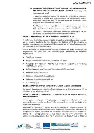 26/54
VI. ΚΑΤΑΣΤΑΣΗ ΥΠΟΤΡΟΦΩΝ ΓΙΑ ΤΟΥΣ ΟΠΟΙΟΥΣ ΔΕΝ ΣΥΜΠΛΗΡΩΘΗΚΑΝ
ΣΤΟ ΠΛΗΡΟΦΟΡΙΑΚΟ ΣΥΣΤΗΜΑ ΦΥΛΛΑ ΔΙΑΚΟΠΗΣ (στο τέλος κάθε
ημερολογιακού μήνα)
Η ανωτέρω κατάσταση αφορά τον έλεγχο των περιπτώσεων διακοπών
Μαθητείας οι οποίες ενώ προκύπτουν από τα απουσιολόγια (ημέρες
παρουσίας μικρότερες από 15) δεν δηλώθηκαν τα αντίστοιχα Φύλλα
Διακοπής στο Πληροφοριακό Σύστημα.
Το Πληροφοριακό Σύστημα δύναται να ενημερώνει αυτομάτως τους
χρήστες του με email ή/και sms κατόπιν των παραπάνω αναφορών.
Οι ενέργειες παρέμβασης του Φορέα Υλοποίησης αφορούν σε σχετική
ενημέρωση των χρηστών του Πληροφοριακού Συστήματος.
ΔΡΑΣΗ 2: ΣΥΝΑΨΗ ΣΥΜΒΑΣΗΣ ΕΡΓΟΥ ΜΕ ΣΥΜΒΟΥΛΟ ΔΗΜΟΣΙΟΤΗΤΑΣ
Η επιλογή του Συμβούλου Δημοσιότητας θα γίνει με διαγωνιστική διαδικασία σύμφωνα
με την κείμενη νομοθεσία. Για την υλοποίηση της Δράσης, η ΕΥΕ θα καθορίσει τις
ακριβείς προδιαγραφές της διαγωνιστικής διαδικασίας. Με το Σύμβουλο Δημοσιότητας
θα υπογραφεί σχετική σύμβαση Έργου.
Για την καταβολή της συμφωνηθείσας αμοιβής, δεδομένης της καλής παραλαβής των
παραδοτέων του έργου από τον εμπειρογνώμονα, απαιτούνται τα ακόλουθα
παραστατικά:
 Πρωτότυπη σύμβαση.
 Απόφαση συγκρότησης Επιτροπής Παραλαβής του Έργου.
 Αντίγραφο του Πρακτικού Μερικής (για ενδιάμεση πληρωμή ) ή Οριστικής
Παραλαβής του Έργου.
 Απόφαση έγκρισης του Πρακτικού Οριστικής Παραλαβής του Έργου.
 Απόδειξη Παροχής Υπηρεσιών.
 Βεβαίωση Ασφαλιστικής Ενημερότητας.
 Βεβαίωση Φορολογικής Ενημερότητας.
 Εντολή Πληρωμής.
ΔΡΑΣΗ 3: ΣΥΝΕΝΤΕΥΞΗ ΤΥΠΟΥ ΔΗΜΟΣΙΟΤΗΤΑΣ ΜΕΣΩΝ ΜΑΖΙΚΗΣ ΕΝΗΜΕΡΩΣΗΣ
Οι Τεχνικές Προδιαγραφές της Δράσης θα συνταχθούν από το Φορέα Υλοποίησης ΕΥΕ ΕΔ
σύμφωνα με την κείμενη νομοθεσία.
ΔΡΑΣΗ 4: ΗΜΕΡΙΔΕΣ ΕΝΗΜΕΡΩΣΗΣ & ΔΗΜΟΣΙΟΤΗΤΑΣ ΣΕ ΦΟΡΕΙΣ ΥΠΟΔΟΧΗΣ
ΜΑΘΗΤΕΥΟΜΕΝΩΝ
Η διενέργεια των Ημερίδων Ενημέρωσης και Δημοσιότητας (διάθεση αίθουσας,
catering, διάθεση δωματίων για διαμονή) θα υλοποιηθεί από την ΕΥΕ ΕΔ σύμφωνα με
την κείμενη νομοθεσία.
Αντίστοιχα, οι μετακινήσεις που θα γίνουν στο πλαίσιο της παρούσας Δράσης, θα
πραγματοποιούνται κατόπιν έκδοσης σχετικών Αποφάσεων μετακίνησης, στις οποίες θα
αναφέρεται το σχετικό νομικό πλαίσιο, τα στοιχεία των μετακινούμενων, οι έδρες, ο
τόπος και ο χρόνος μετακίνησής τους καθώς και το μέσο μετακίνησης. Οι
μετακινούμενοι μεριμνούν οι ίδιοι για τη μετακίνηση και διαμονή τους με βάση τις
ΑΔΑ: ΒΛ4Μ9-8Τ0
 