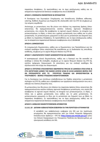 27/54
παραπάνω Αποφάσεις. Οι προϋποθέσεις και τα όρια αποζημίωσης καθώς και τα
απαραίτητα παραστατικά δαπανών αναφέρονται στην § 3.1.B.1.8.
ΔΡΑΣΗ 5: ΣΕΜΙΝΑΡΙΑ ΕΝΗΜΕΡΩΣΗΣ & ΕΚΠΑΙΔΕΥΣΗΣ
Η διενέργεια των Σεμιναρίων Ενημέρωσης και Εκπαίδευσης (διάθεση αίθουσας,
catering, διάθεση δωματίων για διαμονή) θα υλοποιηθεί από την ΕΥΕ ΕΔ σύμφωνα με
την κείμενη νομοθεσία.
Αντίστοιχα, οι μετακινήσεις που θα γίνουν στο πλαίσιο της παρούσας Δράσης (όπου
απαιτείται), θα πραγματοποιούνται κατόπιν έκδοσης σχετικών Αποφάσεων
μετακίνησης, στις οποίες θα αναφέρεται το σχετικό νομικό πλαίσιο, τα στοιχεία των
μετακινούμενων, οι έδρες, ο τόπος και ο χρόνος μετακίνησής τους καθώς και το μέσο
μετακίνησης. Οι μετακινούμενοι μεριμνούν οι ίδιοι για τη μετακίνηση και διαμονή τους
με βάση τις παραπάνω Αποφάσεις. Οι προϋποθέσεις και τα όρια αποζημίωσης καθώς
και τα απαραίτητα παραστατικά δαπανών αναφέρονται στην § 3.1.B.1.8.
ΔΡΑΣΗ 6: ΔΗΜΟΣΙΕΥΣΕΙΣ
Οι ενημερωτικές δημοσιεύσεις, καθώς και οι δημοσιεύσεις των Προσκλήσεων για την
επιλογή αναδόχων (όπου απαιτείται) θα ανατίθενται με τη διαδικασία της απευθείας
ανάθεσης, σύμφωνα με το ισχύον θεσμικό πλαίσιο της ΕΥΕ ΕΔ.
ΔΡΑΣΗ 7: ΑΝΑΠΑΡΑΓΩΓΗ ΥΛΙΚΟΥ ΔΗΜΟΣΙΟΤΗΤΑΣ ΚΑΙ ΔΙΑΝΟΜΗ
Η αναπαραγωγή υλικού δημοσιότητας, καθώς και η διανομή του θα ανατεθεί σε
ανάδοχο ο οποίος θα επιλεχθεί, σύμφωνα με το ισχύον θεσμικό πλαίσιο της ΕΥΕ ΕΔ,
κατόπιν πρόχειρου διαγωνισμού. Οι απαιτήσεις για την επιλογή αναδόχου θα
εξειδικευτούν στα τεύχη του διαγωνισμού.
ΔΡΑΣΗ 8: ΕΠΙΤΟΠΙΕΣ ΕΠΑΛΗΘΕΥΣΕΙΣ ΕΦΑΡΜΟΓΗΣ ΠΡΑΞΗΣ ΣΕ ΔΗΜΟΣΙΑ ΕΠΑΛ-ΕΠΑΣ &
ΣΤΙΣ ΑΝΤΙΣΤΟΙΧΕΣ ΔΟΜΕΣ ΤΗΣ ΕΙΔΙΚΗΣ ΑΓΩΓΗΣ Η/ΚΑΙ ΣΕ ΑΛΛΟ ΔΗΜΟΣΙΟ ΦΟΡΕΑ ΠΟΥ
ΘΑ ΠΡΟΣΔΙΟΡΙΣΤΕΙ ΑΠΟ ΤΟ ΥΠΟΥΡΓΕΙΟ ΠΑΙΔΕΙΑΣ ΚΑΙ ΘΡΗΣΚΕΥΜΑΤΩΝ &
ΥΠΟΤΡΟΦΟΥΣ – ΦΟΡΕΙΣ ΥΠΟΔΟΧΗΣ ΜΑΘΗΤΕΥΟΜΕΝΩΝ
Για τη διενέργεια των επιτόπιων επαληθεύσεων της Πράξης απαιτείται η μετακίνηση
στελεχών της ΕΥΕ ΕΔ, καθώς και η εξασφάλιση των ημερήσιων αποζημιώσεών τους και η
κάλυψη του κόστους διαμονής τους.
Οι μετακινήσεις που θα γίνουν στο πλαίσιο της παρούσας Δράσης (όπου απαιτείται), θα
πραγματοποιούνται κατόπιν έκδοσης σχετικών Αποφάσεων μετακίνησης, στις οποίες θα
αναφέρεται το σχετικό νομικό πλαίσιο, τα στοιχεία των μετακινούμενων, οι έδρες, ο
τόπος και ο χρόνος μετακίνησής τους καθώς και το μέσο μετακίνησης. Οι
μετακινούμενοι μεριμνούν οι ίδιοι για τη μετακίνηση και διαμονή τους με βάση τις
παραπάνω Αποφάσεις. Οι προϋποθέσεις και τα όρια αποζημίωσης καθώς και τα
απαραίτητα παραστατικά δαπανών αναφέρονται στην § 3.1.B.1.8.
ΔΡΑΣΗ 9: ΑΣΦΑΛΙΣΗ ΜΑΘΗΤΕΥΟΜΕΝΩΝ ΑΠΟΦΟΙΤΩΝ
3.1.B.1.10 ΔΑΠΑΝΗ ΑΣΦΑΛΙΣΤΙΚΩΝ ΕΙΣΦΟΡΩΝ ΓΙΑ ΤΗΝ ΠΕΡΙΠΤΩΣΗ ΑΤΥΧΗΜΑΤΟΣ
Η καταβολή των ασφαλιστικών εισφορών στο ΙΚΑ για την περίπτωση
ατυχήματος θα πραγματοποιείται από την Ειδική Υπηρεσία Εφαρμογής
Εκπαιδευτικών Δράσεων – ΕΥΕ ΕΔ (http://www.eye.minedu.gov.gr/) μέσω
του Ειδικού Λογαριασμού του Υπουργείου Παιδείας και Θρησκευμάτων, με
ηλεκτρονική κατάθεση στο ΙΚΑ.
ΑΔΑ: ΒΛ4Μ9-8Τ0
 