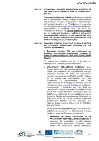 28/54
3.1.Β.1.10.1. ΥΠΟΛΟΓΙΣΜΟΣ ΜΗΝΙΑΙΩΝ ΑΣΦΑΛΙΣΤΙΚΩΝ ΕΙΣΦΟΡΩΝ ΓΙΑ
ΤΗΝ ΠΕΡΙΠΤΩΣΗ ΑΤΥΧΗΜΑΤΟΣ ΑΠΟ ΤΟ ΠΛΗΡΟΦΟΡΙΑΚΟ
ΣΥΣΤΗΜΑ
Οι μηνιαίες ασφαλιστικές εισφορές υπολογίζονται αυτόματα
από το Πληροφοριακό Σύστημα, σύμφωνα με τα στοιχεία των
απουσιολογίων που έχουν συμπληρωθεί – οριστικοποιηθεί
από τους μαθητευομένους στο Πληροφοριακό Σύστημα μέσω
της ηλεκτρονικής πύλης www.mathiteia4u.gov.gr και ελεχτεί –
οριστικοποιηθεί – υποβληθεί από τους ΦΥΜ στο
Πληροφοριακό Σύστημα. Ως μηνιαία ασφαλιστική εισφορά
για την περίπτωση ατυχήματος ορίζεται η ασφαλιστική
εισφορά για κάθε υπότροφο, για κάθε ημερολογιακό μήνα,
βάσει των ημερών παρουσίας του μαθητευομένου στον
ΦΥΜ το συγκεκριμένο ημερολογιακό μήνα.
3.1.Β.1.10.2. ΔΙΑΔΙΚΑΣΙΑ ΥΠΟΒΟΛΗΣ ΑΝΑΛΥΤΙΚΗΣ ΠΕΡΙΟΔΙΚΗΣ ΔΗΛΩΣΗΣ
ΚΑΙ ΚΑΤΑΒΟΛΗΣ ΑΣΦΑΛΙΣΤΙΚΩΝ ΕΙΣΦΟΡΩΝ ΓΙΑ ΤΗΝ
ΠΕΡΙΠΤΩΣΗ ΑΤΥΧΗΜΑΤΟΣ
Η διαδικασία υποβολής ΑΠΔ και υπολογισμού και
καταβολής των μηνιαίων ασφαλιστικών εισφορών θα
γίνεται για κάθε ημερολογιακό μήνα, εντός διμήνου από τη
λήξη του.
Οι ενέργειες που εκτελούνται από την ΕΥΕ ΕΔ μέσω του
Πληροφοριακού Συστήματος είναι οι ακόλουθες:
I. ΥΠΟΛΟΓΙΣΜΟΣ ΑΣΦΑΛΙΣΤΙΚΩΝ ΕΙΣΦΟΡΩΝ: Εντός
διμήνου από τη λήξη κάθε ημερολογιακού μήνα από την
έναρξη των Μαθητειών, το Πληροφοριακό Σύστημα,
υπολογίζει αυτόματα τα ποσά των ασφαλιστικών
εισφορών που πρέπει να καταβληθούν στο ΙΚΑ, σύμφωνα
με τα στοιχεία των απουσιολογίων που έχουν
συμπληρωθεί – οριστικοποιηθεί από τους
μαθητευομένους στο Πληροφοριακό Σύστημα μέσω της
ηλεκτρονικής πύλης www.mathiteia4u.gov.gr και ελεχτεί –
οριστικοποιηθεί – υποβληθεί από τους ΦΥΜ στο
Πληροφοριακό Σύστημα. Η ασφαλιστική εισφορά ορίζεται
στο 1% του εκάστοτε τεκμαρτού ημερομισθίου της 12ης
ασφαλιστικής κλάσης του ΙΚΑ και καταβάλλεται από το
Υπουργείο Παιδείας και Θρησκευμάτων, Πολιτισμού και
Αθλητισμού (μέσω της Ειδικής Υπηρεσίας Εφαρμογής
Εκπαιδευτικών Δράσεων ΕΥΕ ΕΔ, Δικαιούχου των
Πράξεων) (παράγραφος 7, άρθρου 242, Ν. 4072/2012,
ΦΕΚ 86/Α’/2012).
Με την οριστικοποίηση της λειτουργίας υπολογισμού των
ασφαλιστικών εισφορών, το Πληροφοριακό Σύστημα
παράγει τα παρακάτω δικαιολογητικά πληρωμής:
I1 ΚΑΤΑΣΤΑΣΗ ΔΙΚΑΙΟΥΧΩΝ ΥΠΟΤΡΟΦΩΝ ΜΕ ΤΑ
ΑΝΑΛΟΓΟΥΝΤΑ ΠΟΣΑ ΑΣΦΑΛΙΣΤΙΚΩΝ ΕΙΣΦΟΡΩΝ. Κ
κατάσταση θα περιλαμβάνει τα εξής στοιχεία:
ονοματεπώνυμα υποτρόφων, πατρώνυμα, ΑΦΜ,
Αριθμό ΙΚΑ, ημερομηνίες Έναρξης Μαθητείας,
ΑΔΑ: ΒΛ4Μ9-8Τ0
 