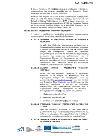 31/54
Ο φορέας Υλοποίησης ΕΥΕ ΕΔ εφόσον κρίνει αναγκαίο δύναται να ζητήσει την
επικαιροποίηση των στοιχείων εγγραφών και των δηλωμένων θέσεων
Μαθητείας από τους ΦΥΜ με σχετική Πρόσκληση.
Μετά από κάθε εγγραφή και δήλωση θέσεων Μαθητείας από τις Επιχειρήσεις
αλλά και μετά την επικαιροποίηση των αιτήσεων εγγραφών και των
δηλωμένων θέσεων Μαθητείας από τους ΦΥΜ, ο νόμιμος εκπρόσωπος της
Επιχείρησης αποστέλλει ταχυδρομικώς στην ΕΥΕ ΕΔ του Υπουργείου Παιδείας
και Θρησκευμάτων. Υπεύθυνη Δήλωση του Ν. 1599/1986, θεωρημένη για το
γνήσιο της υπογραφής από Δημόσια Αρχή (ΥΠΟΔΕΙΓΜΑ 1).
3.1.Β.2.5 ΕΠΙΛΟΓΗ - ΠΡΟΔΕΣΜΕΥΣΗ ΥΠΟΨΗΦΙΟΥ ΥΠΟΤΡΟΦΟΥ
Η επιλογή – προδέσμευση υποψηφίου υποτρόφου πραγματοποιείται
αποκλειστικά από τους ΦΥΜ με την ακόλουθη διαδικασία:
3.1.Β.2.5.1 ΕΙΔΟΠΟΙΗΣΗ ΑΠΟΤΕΛΕΣΜΑΤΩΝ ΠΡΟΕΠΙΛΟΓΗΣ ΥΠΟΨΗΦΙΩΝ
ΥΠΟΤΡΟΦΩΝ
Για κάθε θέση Μαθητείας προεπιλέγονται αυτόματα από το
Πληροφοριακό Σύστημα έως τέσσερις (4) υποψήφιοι υπότροφοι,
με βάση τα κριτήρια προεπιλογής της § 3.1.Β.3.4, τα οποία έχουν
εισαχθεί στο Πληροφοριακό Σύστημα και εξετάζονται
αυτοματοποιημένα από αυτό. Τα αποτελέσματα της αυτόματης
προεπιλογής των υποψηφίων μαθητευομένων από το
Πληροφοριακό Σύστημα του Προγράμματος για κάθε θέση
Μαθητείας αποστέλλονται από το Πληροφοριακό Σύστημα του
Προγράμματος στις Επιχειρήσεις (ΦΥΜ) για προδέσμευση
Μαθητειών, μέσω ηλεκτρονικού μηνύματος.
3.1.Β.2.5.2 ΔΙΑΔΙΚΑΣΙΑ ΕΠΙΛΟΓΗΣ – ΠΡΟΔΕΣΜΕΥΣΗΣ ΥΠΟΨΗΦΙΟΥ
ΥΠΟΤΡΟΦΟΥ
Αμέσως μετά την παραπάνω ενημέρωση, οι Επιχειρήσεις
συνδέονται με τα στοιχεία του λογαριασμού τους στο
Πληροφοριακό Σύστημα του Προγράμματος μέσω της
ηλεκτρονικής πύλης www.mathiteia4u.gov.gr - όπου στην προβολή
κάθε δηλωμένης θέσης Μαθητείας τους (επιλέγοντας τον τίτλο
Μαθητείας) εμφανίζονται τα στοιχεία των υποψηφίων
μαθητευομένων που προεπιλέχθηκαν αυτόματα από το
Πληροφοριακό Σύστημα - προκειμένου να επιλέξουν -
προδεσμεύσουν τον υποψήφιο της επιλογή τους, κατόπιν:
• τηλεφωνικής συνέντευξης ή/και
• προσωπικής συνέντευξης ή/και
• απευθείας μέσα από το Πληροφοριακό Σύστημα.
3.1.Β.2.5.3 ΠΡΟΔΕΣΜΕΥΣΗ ΥΠΟΨΗΦΙΟΥ ΥΠΟΤΡΟΦΟΥ ΣΤΟ ΠΛΗΡΟΦΟΡΙΑΚΟ
ΣΥΣΤΗΜΑ
Μετά την παραπάνω διαδικασία, ο κάθε ΦΥΜ δηλώνει
ηλεκτρονικά στο Πληροφοριακό Σύστημα τον μαθητευόμενο της
επιλογής του (επιλέγοντας Προδέσμευση) έτσι ώστε να επιλεγεί –
προδεσμευτεί ο υποψήφιος μαθητευόμενος της επιλογής του.
3.1.Β.2.5.4 ΕΝΗΜΕΡΩΣΗ ΕΛΕΓΧΟΥ ΔΙΚΑΙΟΛΟΓΗΤΙΚΩΝ ΠΡΟΔΕΣΜΕΥΜΕΝΟΥ
ΥΠΟΨΗΦΙΟΥ ΥΠΟΤΡΟΦΟΥ
ΑΔΑ: ΒΛ4Μ9-8Τ0
 