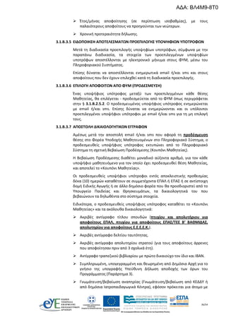 36/54
 Έτος/μήνας αποφοίτησης (σε περίπτωση ισοβαθμίας), με τους
παλαιότερους αποφοίτους να προηγούνται των νεώτερων.
 Χρονική προτεραιότητα δήλωσης.
3.1.Β.3.5 ΕΙΔΟΠΟΙΗΣΗ ΑΠΟΤΕΛΕΣΜΑΤΩΝ ΠΡΟΕΠΙΛΟΓΗΣ ΥΠΟΨΗΦΙΩΝ ΥΠΟΤΡΟΦΩΝ
Μετά τη διαδικασία προεπιλογής υποψηφίων υποτρόφων, σύμφωνα με την
παραπάνω διαδικασία, τα στοιχεία των προεπιλεγμένων υποψηφίων
υποτρόφων αποστέλλονται με ηλεκτρονικό μήνυμα στους ΦΥΜ, μέσω του
Πληροφοριακού Συστήματος.
Επίσης δύναται να αποστέλλονται ενημερωτικά email ή/και sms και στους
αποφοίτους που δεν έχουν επιλεχθεί κατά τη διαδικασία προεπιλογής.
3.1.Β.3.6 ΕΠΙΛΟΓΗ ΑΠΟΦΟΙΤΩΝ ΑΠΟ ΦΥΜ (ΠΡΟΔΕΣΜΕΥΣΗ)
Ένας υποψήφιος υπότροφος μεταξύ των προεπιλεγμένων κάθε θέσης
Μαθητείας, θα επιλέγεται - προδεσμεύεται από το ΦΥΜ όπως περιγράφεται
στην § 3.1.Β.2.5.2. Ο προδεσμευμένος υποψήφιος υπότροφος ενημερώνεται
με email ή/και sms. Επίσης δύναται να ενημερώνονται και οι υπόλοιποι
προεπιλεγμένοι υποψήφιοι υπότροφοι με email ή/και sms για τη μη επιλογή
τους.
3.1.Β.3.7 ΑΠΟΣΤΟΛΗ ΔΙΚΑΙΟΛΟΓΗΤΙΚΩΝ ΕΓΓΡΑΦΩΝ
Αμέσως μετά την αποστολή email ή/και sms που αφορά τη προδέσμευση
θέσης στο Φορέα Υποδοχής Μαθητευομένων στο Πληροφοριακό Σύστημα, ο
προδεσμευθείς υποψήφιος υπότροφος εκτυπώνει από το Πληροφοριακό
Σύστημα τη σχετική Βεβαίωση Προδέσμεσης (Κουπόνι Μαθητείας).
Η Βεβαίωση Προδέσμεσης διαθέτει μοναδικό αύξοντα αριθμό, για τον κάθε
υποψήφιο μαθητευόμενο για τον οποίο έχει προδεσμευθεί θέση Μαθητείας,
και αποτελεί το «Κουπόνι Μαθητείας».
Οι προδεσμευθείς υποψήφιοι υπότροφοι εντός αποκλειστικής προθεσμίας
δέκα (10) ημερών καταθέτουν σε συμμετέχοντα ΕΠΑΛ ή ΕΠΑΣ ή σε αντίστοιχη
δομή Ειδικής Αγωγής ή σε άλλο δημόσιο φορέα που θα προσδιοριστεί από το
Υπουργείο Παιδείας και Θρησκευμάτων, τα δικαιολογητικά του που
βεβαιώνουν τα δηλωθέντα στο σύστημα στοιχεία.
Ειδικότερα, ο προδεσμευθείς υποψήφιος υπότροφος καταθέτει το «Κουπόνι
Μαθητείας» και τα ακόλουθα δικαιολογητικά:
 Ακριβές αντίγραφο τίτλου σπουδών (πτυχίου και απολυτήριου για
αποφοίτους ΕΠΑΛ, πτυχίου για αποφοίτους ΕΠΑΣ/ΤΕΕ Β’ ΒΑΘΜΙΔΑΣ,
απολυτηρίου για αποφοίτους Ε.Ε.Ε.Ε.Κ.).
 Ακριβές αντίγραφο δελτίου ταυτότητας.
 Ακριβές αντίγραφο απολυτηρίου στρατού (για τους αποφοίτους άρρενες
που αποφοίτησαν πριν από 3 σχολικά έτη).
 Αντίγραφο τραπεζικού βιβλιαρίου με πρώτο δικαιούχο τον ίδιο και ΙΒΑΝ.
 Συμπληρωμένη, υπογεγραμμένη και θεωρημένη από Δημόσια Αρχή για το
γνήσιο της υπογραφής Υπεύθυνη Δήλωση αποδοχής των όρων του
Προγράμματος (Παράρτημα 3).
 Γνωμάτευση/βεβαίωση αναπηρίας (Γνωμάτευση/βεβαίωση από ΚΕΔΔΥ ή
από δημόσια Ιατροπαιδαγωγικά Κέντρα), εφόσον πρόκειται για άτομο με
ΑΔΑ: ΒΛ4Μ9-8Τ0
 