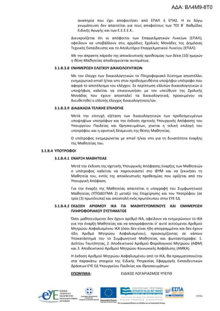 37/54
αναπηρία που έχει αποφοιτήσει από ΕΠΑΛ ή ΕΠΑΣ. Η εν λόγω
γνωμάτευση δεν απαιτείται για τους αποφοίτους των ΤΕΕ Β΄ Βαθμίδας
Ειδικής Αγωγής και των Ε.Ε.Ε.Ε.Κ..
Διευκρινίζεται ότι οι απόφοιτοι των Επαγγελματικών Λυκείων (ΕΠΑΛ),
οφείλουν να υποβάλλουν στις αρμόδιες Σχολικές Μονάδες της Δημόσιας
Τεχνικής Εκπαίδευσης και το Απολυτήριο Επαγγελματικού Λυκείου (ΕΠΑΛ).
Με την άπρακτη πάροδο της αποκλειστικής προθεσμίας των δέκα (10) ημερών
η θέση Μαθητείας αποδεσμεύεται αυτομάτως.
3.1.Β.3.8 ΕΝΗΜΕΡΩΣΗ ΕΛΕΓΧΟΥ ΔΙΚΑΙΟΛΟΓΗΤΙΚΩΝ
Με τον έλεγχο των δικαιολογητικών το Πληροφοριακό Σύστημα αποστέλλει
ενημερωτικό email ή/και sms στον προδεσμευθέντα υποψήφιο υπότροφο που
αφορά το αποτέλεσμα του ελέγχου. Σε περίπτωση ελλιπών δικαιολογητικών ο
υποψήφιος καλείται να επικοινωνήσει με τον υπεύθυνο της Σχολικής
Μονάδας που έχουν αποσταλεί τα δικαιολογητικά, προκειμένου να
διευθετηθεί ο ελλιπής έλεγχος δικαιολογητκού/ών.
3.1.Β.3.9 ΔΙΑΔΙΚΑΣΙΑ ΤΕΛΙΚΗΣ ΕΠΙΛΟΓΗΣ
Μετά την επιτυχή εξέταση των δικαιολογητικών των προδεσμευμένων
υποψηφίων υποτρόφων και την έκδοση σχετικής Υπουργικής Απόφασης του
Υπουργείου Παιδείας και Θρησκευμάτων, γίνεται η τελική επιλογή του
υποτρόφου και η οριστική δέσμευση της θέσης Μαθητείας.
Ο υπότροφος ενημερώνεται με email ή/και sms για τη δυνατότητα έναρξης
της Μαθητείας του.
3.1.B.4 ΥΠΟΤΡΟΦΟΙ
3.1.Β.4.1 ΕΝΑΡΞΗ ΜΑΘΗΤΕΙΑΣ
Μετά την έκδοση της σχετικής Υπουργικής Απόφασης έναρξης των Μαθητειών
ο υπότροφος καλείται να παρουσιαστεί στο ΦΥΜ και να ξεκινήσει τη
Μαθητεία του, εντός της αποκλειστικής προθεσμίας που ορίζεται από την
Υπουργική Απόφαση.
Για την έναρξη της Μαθητείας απαιτείται η υπογραφή του Συμφωνητικού
Μαθητείας (ΥΠΟΔΕΙΓΜΑ 2) μεταξύ της Επιχείρησης και του Υποτρόφου (σε
τρία (3) πρωτότυπα) και αποστολή ενός πρωτότυπου στην ΕΥΕ ΕΔ.
3.1.Β.4.2 ΕΚΔΟΣΗ ΑΡΙΘΜΟΥ ΙΚΑ ΓΙΑ ΜΑΘΗΤΕΥΟΜΕΝΟΥΣ ΚΑΙ ΕΝΗΜΕΡΩΣΗ
ΠΛΗΡΟΦΟΡΙΑΚΟΥ ΣΥΣΤΗΜΑΤΟΣ
Όσοι μαθητευόμενοι δεν έχουν αριθμό ΙΚΑ, οφείλουν να ενημερώνουν το ΙΚΑ
για την έναρξη Μαθητείας και να απογράφονται σ’ αυτό αιτούμενοι Αριθμού
Μητρώου Ασφαλισμένου ΙΚΑ (όσοι δεν είναι ήδη απογραμμένοι και δεν έχουν
ήδη Αριθμό Μητρώου Ασφαλισμένου), προσκομίζοντας σε κάποιο
Υποκατάστημά του το Συμφωνητικό Μαθητείας και φωτοαντίγραφα: 1.
Δελτίου Ταυτότητας, 2. Αποδεικτικού Αριθμού Φορολογικού Μητρώου (ΑΦΜ)
και 3. Αποδεικτικού Αριθμού Μητρώου Κοινωνικής Ασφάλισης (ΑΜΚΑ).
Η έκδοση Αριθμού Μητρώου Ασφαλισμένου από το ΙΚΑ, θα πραγματοποιείται
στα παρακάτω στοιχεία της Ειδικής Υπηρεσίας Εφαρμογής Εκπαιδευτικών
Δράσεων ΕΥΕ ΕΔ Υπουργείου Παιδείας και Θρησκευμάτων:
ΕΠΩΝΥΜΙΑ: ΕΙΔΙΚΟΣ ΛΟΓΑΡΙΑΣΜΟΣ ΥΠΕΠΘ
ΑΔΑ: ΒΛ4Μ9-8Τ0
 