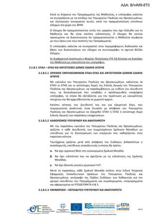 40/54
Κατά τη διάρκεια του Προγράμματος της Μαθητείας, ο υπότροφος καλείται
να συνεργάζεται με τα στελέχη του Υπουργείου Παιδείας και Θρησκευμάτων,
και εξωτερικών συνεργατών αυτού, κατά την πραγματοποίηση επιτόπιων
ελέγχων στο χώρο του ΦΥΜ.
Ο έλεγχος θα πραγματοποιείται εντός του ωραρίου που έχει δηλωθεί για τη
Μαθητεία και θα είναι κατόπιν ειδοποίησης. Ο έλεγχος θα γίνεται
προκειμένου να διαπιστώνεται ότι πραγματοποιείται η Μαθητεία σύμφωνα
με τους όρους και τους σκοπούς του Προγράμματος.
Ο υπότροφος καλείται να συνεργαστεί στην περιγραφόμενη διαδικασία και
βάσει των διαπιστώσεων του ελέγχου να συνυπογράφει το σχετικό Φύλλο
Ελέγχου.
Σε διαφορετική περίπτωση ο Φορέας Υλοποίησης ΕΥΕ ΕΔ δύναται να διακόψει
την Μαθητεία με υπαιτιότητα του υποτρόφου.
3.1.B.5 ΕΠΑΛ – ΕΠΑΣ ΚΑΙ ΑΝΤΙΣΤΟΙΧΕΣ ΔΟΜΕΣ ΕΙΔΙΚΗΣ ΑΓΩΓΗΣ
3.1.Β.5.1 ΟΡΙΣΜΟΣ ΕΜΠΛΕΚΟΜΕΝΩΝ ΕΠΑΛ-ΕΠΑΣ ΚΑΙ ΑΝΤΙΣΤΟΙΧΩΝ ΔΟΜΩΝ ΕΙΔΙΚΗΣ
ΑΓΩΓΗΣ
Με εγκύκλιο του Υπουργείου Παιδείας και Θρησκευμάτων, καλούνται τα
ΕΠΑΛ οι ΕΠΑΣ και οι αντίστοιχες δομές της Ειδικής Αγωγής του Υπουργείου
Παιδείας και Θρησκευμάτων, να παραλαμβάνουν, με ευθύνη του Διευθυντή
τους, τα δικαιολογητικά που υποβάλει ο προδεσμευθείς υποψήφιος
υπότροφος, τα οποία θα εξετάζονται για την περίπτωση μη εγκυρότητας
στοιχείων και θα αρχειοθετούνται σε χωριστό αρχείο.
Κατόπιν αίτησης του Διευθυντή του και για εξαιρετικό λόγο, που
τεκμηριώνεται αναλυτικά, είναι δυνατόν με απόφαση του Υπουργείου
Παιδείας και Θρησκευμάτων να εξαιρεθεί ΕΠΑΛ ή ΕΠΑΣ ή αντίστοιχη δομή
Ειδικής Αγωγής των παραπάνω υποχρεώσεων.
3.1.Β.5.2 ΚΑΘΟΡΙΣΜΟΣ ΥΠΕΥΘΥΝΟΥ ΚΑΙ ΑΝΑΠΛΗΡΩΤΗ
Με την παραπάνω εγκύκλιο του Υπουργείου Παιδείας και Θρησκευμάτων,
ορίζεται ο κάθε Διευθυντής των συμμετεχόντων Σχολικών Μονάδων ως
υπεύθυνος για τη διεκπεραίωση των ενεργειών που καθορίζονται στην
παρούσα ενότητα.
Ταυτόχρονα ορίζεται μετά από απόφαση του Συλλόγου Διδασκόντων ο
αναπληρωτής υπεύθυνος εκπαιδευτικός ο οποίος θα πρέπει:
α. Να έχει οργανική θέση στη συγκεκριμένη Σχολική Μονάδα.
β. Να έχει ειδικότητα που να σχετίζεται με τις ειδικότητες της Σχολικής
Μονάδας.
γ. Να έχει βασικές γνώσεις χειρισμού Η/Υ.
Μετά τα παραπάνω, κάθε Σχολική Μονάδα στέλνει στην Ειδική Υπηρεσία
Εφαρμογής Εκπαιδευτικών Δράσεων του Υπουργείου Παιδείας και
Θρησκευμάτων, αντίγραφο της Πράξης Συλλόγου των Καθηγητών για τον
ορισμό υπευθύνου του Προγράμματος και συμπληρωμένα, υπογεγραμμένα
και σφραγισμένα τα ΥΠΟΔΕΙΓΜΑΤΑ 4 & 5.
3.1.Β.5.3 ΕΝΗΜΕΡΩΣΗ – ΕΚΠΑΙΔΕΥΣΗ ΥΠΕΥΘΥΝΟΥ ΚΑΙ ΑΝΑΠΛΗΡΩΤΗ
ΑΔΑ: ΒΛ4Μ9-8Τ0
 